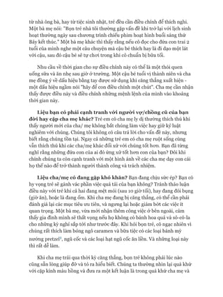 từ nhà ông bà, hay từ tiệc sinh nhật, trẻ đều cần điều chỉnh để thích nghi.
Một bà mẹ nói: "Bọn trẻ nhà tôi thường gặp vấn đề khi trở lại vói lịch sinh
hoạt thường ngày sau chưong trình chiếu phim hoạt hình buổi sáng thứ
Bảy kết thúc." Một bà mẹ khác thì thấy rằng nếu cô đọc cho đứa con trai 2
tuổi của mình nghe một câu chuyện mà cậu bé thích hay là đi dạo một lát
vói cậu, sau đó cậu bé sẽ tự choi trong khi cô chuẩn bị bữa tối.
Nhu cầu về thòi gian cho sự điều chỉnh này có thê là một thói quen
uống sữa và ăn nhẹ sau giờ ở trường. Một cậu bé tuổi vị thành niên và cha
mẹ đồng ý về dấu hiệu bằng tay đưực sử dụng khi căng thẳng xuất hiện -
một dấu hiệu ngầm nói "hãy để con điều chỉnh một chút". Cha mẹ cần nhận
thấy đưực điều này và điều chỉnh những mệnh lệnh của mình vào khoảng
thòi gian này.
L iệ u b ạ n c ó p h ả i c ạ n h tr a n h vó*i n g ư ờ i vọ* /ch ồn g c ũ c ủ a b ạ n
đ ừ i h a y cặ p c h a m ẹ k h á c ? Trẻ em có cha mẹ ly dị thường thích thú khi
thấy người mói của cha/ mẹ không bắt chúng làm việc hay giữ kỷ luật
nghiêm vói chúng. Chúng tôi không có câu trả lòi cho vấn đề này, nhưng
biết rằng chúng tồn tại. Ngay cả những trẻ em có cha mẹ ruột sống cùng
vẫn thích thú khi các cha/mẹ khác đối xử vói chúng tốt hon. Bạn đã từng
nghĩ rằng những đứa con của ai đó ứng xử tốt hon con của bạn? Đôi khi
chính chúng ta còn cạnh tranh vói một hình ảnh về các cha mẹ dạy con cái
họ thế nào để trở thành người thành công và trách nhiệm.
L iệ u ch a /m ẹ có đ a n g g ặ p k h ó k h ă n ? Bạn đang chịu sức ép? Bạn có
hy vọng trẻ sẽ gánh vác phần việc quá tải của bạn không? Tránh thảo luận
điều này vói trẻ khi cả hai đang mệt mỏi (sau 10 giờ tối), hay đang đói bụng
(giờ ăn), hoặc là đang ốm. Khi cha mẹ đang bị căng thẳng, có thể cần phải
đánh giá lại các mục tiêu ưu tiên, và ngưng lại hoặc giảm bớt các việc ít
quan trọng. Một bà mẹ, vừa mói nhận thêm công việc ở bên ngoài, cảm
thấy gia đình mình sẽ thất vọng nếu họ không có bánh hoa quả và sô-cô-la
cho những kỳ nghỉ sắp tói như trước đây. Khi hỏi bọn trẻ, cô ngạc nhiên vì
chúng rất thích làm bỏng ngô caramen và bữa tiệc có các loại bánh mỳ
nướng pretzel1, ngũ cốc và các loại hạt ngũ cốc ăn liền. Và những loại này
thì rất dễ làm.
Khi cha mẹ trải qua thòi kỳ căng thẳng, bọn trẻ không phải lúc nào
cũng sẵn lòng giúp đỡ và tỏ ra hiểu biết. Chúng ta thường nhìn lại quá khứ
vói cặp kính màu hồng và đưa ra một kết luận là trong quá khứ cha mẹ và
 