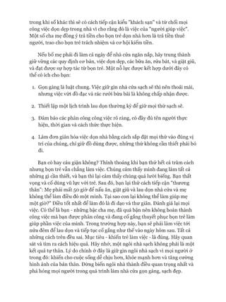 trong khi số khác thì sẽ có cách tiếp cận kiểu "khách sạn" và từ chối mọi
công việc dọn dẹp trong nhà vì cho rằng đó là việc của "người giúp việc".
Một số cha mẹ đồng ý trả tiền cho bọn trẻ dọn nhà hon là trả tiền thuê
người, trao cho bọn trẻ trách nhiệm và cơ hội kiếm tiền.
Nếu bố mẹ phải đi làm cả ngày để nhà cửa ngăn nắp, hãy trung thành
giữ vững các quy định cơ bản, việc dọn dẹp, các bữa ăn, rửa bát, và giặt giũ,
và đạt được sự họp tác từ bọn trẻ. Một nỗ lực được kết họp dưới đây có
thê có ích cho bạn:
1. Gọn gàng là luật chung. Việc giữ gìn nhà cửa sạch sẽ thì nên thoải mái,
nhưng việc vứt đồ đạc và rác rưởi bừa bãi là không chấp nhận được.
2. Thiết lập một lịch trình lau dọn thường kỳ để giữ mọi thứ sạch sẽ.
3. Đảm bảo các phân công công việc rõ ràng, có đầy đủ tên người thực
hiện, thòi gian và cách thức thực hiện.
4. Làm đơn giản hóa việc dọn nhà bằng cách sắp đặt mọi thứ vào đúng vị
trí của chúng, chỉ giữ đồ dùng được, những thứ không cần thiết phải bỏ
đi.
Bạn có hay cáu giận không? Thỉnh thoảng khi bạn thử hết cả trăm cách
nhưng bọn trẻ vẫn chẳng làm việc. Chúng cảm thấy mình đang làm tất cả
những gì cần thiết, và bạn thì lại cảm thấy chúng quá lười biếng. Bạn thất
vọng và cố dùng vũ lực vói trẻ. Sau đó, bạn lại thử cách tiếp cận "thương
thân": Mẹ phải mất 50 giờ để nấu ăn, giặt giũ và lau dọn nhà cửa và mẹ
không thể làm điều đó một mình. Tại sao con lại không thể làm giúp mẹ
một giờ?" Điều tốt nhất để làm đó là đi dạo và thư giãn. Đánh giá lại mọi
việc. Có thể là bạn - những bậc cha mẹ, đã quá bận nên không hoàn thành
công việc mà bạn được phân công và đang cố gắng thuyết phục bọn trẻ làm
giúp phần việc của mình. Trong trường họp này, bạn sẽ phải làm việc tói
nửa đêm để lau dọn và tiếp tục cố gắng như thế vào ngày hôm sau. Tất cả
những cách trên đều sai. Mục tiêu - khiến trẻ làm việc - là đúng. Hãy quan
sát và tìm ra cách hiệu quả. Hãy nhớ, một ngôi nhà sạch không phải là một
kết quả tự thân. Lý do chính ở đây là giữ gìn ngôi nhà sạch vì mọi người ở
trong đó: khiến cho cuộc sống dễ chịu hơn, khỏe mạnh hơn và tăng cường
hình ảnh của bản thân. Đừng biến ngôi nhà thành điều quan trọng nhất và
phá hỏng mọi người trong quá trình làm nhà cửa gọn gàng, sạch đẹp.
 