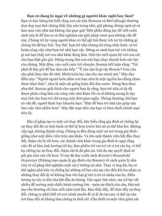 B ạ n c ó đ a n g lo n g ạ i v ề n h ữ n g g ì n g ư ờ i k h á c n g h ĩ h a y là m ?
Bạn có hào hứng khi biết rằng con cái nhà Monson và McCullough thường
dọn dẹp mọi thứ chúng thấy lộn xộn trong nhà, giữ phòng chúng sạch sẽ và
làm mọi việc nhà mà không cần giục giã? Một phần động lực để viết cuốn
sách này là để tìm ra và thử nghiệm các giải pháp vưựt qua những vấn đề
này. Chúng tôi hy vọng người khác có thể gặt hái đưực ích lựi từ những gì
chúng tôi đã học hỏi. Tuy thế, bọn trẻ nhà chúng tôi cũng chây lưòi, và trì
hoãn công việc như bọn trẻ nhà bạn vậy. Đừng so sánh bọn trẻ vói những
gì mà bạn thấy trẻ con nhà khác đang làm. Giữ cho mối quan hệ vói con cái
của bạn thật gần gũi. Đừng mong đựi con của bạn chạy nhanh hon sức lực
của chúng. Một đêm, vào cuối cuộc trò chuyện, Bonnie kết luận rằng: "Tôi
phải đi bây giờ để lau dọn sàn bếp." "Ý của cậu là gì vậy Bonnie? Con của
cậu phải làm việc đó chứ. Mình luôn lau sàn cho mẹ mình mà." Hãy đọc
điều này: "Người ngoài luôn nhìn con bạn như là một nguồn lao động chưa
đưực khai thác", như là một cái giếng luôn dồi dào nước. Đừng làm theo
như thế. Bonnie giải thích cho người bạn ấy rằng, bọn trẻ nhà cô ấy đã
đưực phân công làm các công việc nhà khác rồi và cô không mong là dạy
mọi thứ cho bọn trẻ chỉ trong một thòi gian ngắn. Thông thường, khi bạn
có vấn đề, người khác hay khuyên bạn: "Hãy để bọn trẻ nhà cậu giúp cậu
làm việc nhà nhiều hon". Hãy đặt mục tiêu của bạn và theo đuổi chính mục
tiêu ấy.
Khi cố gắng tạo ra một vài thay đổi, hãy hiểu rằng gia đình sẽ chống lại
sự thay đổi đó và tình hình có thể tệ hon trước khi nó có thể khá lên. Không
vấp ngã, không thành công. Chúng ta đều đóng một vai trò trong gia đình -
giống như một diễn viên trên sân khấu. Và khi một thành viên bắt đầu thay
đổi, thậm chí là tốt hon, các thành viên khác trong gia đình lo ngại rằng
việc đó sẽ làm ảnh hưởng tói họ, làm phiền tói vai trò và vị trí của họ, vì thế
họ chống lại sự thay đổi, thậm chí là đả phá nó. Giả dụ mẹ quyết định sẽ
giữ gìn nhà cửa tốt hon. Vì mẹ đã đọc cuốn sách Bonnie's Household
Organizer (Nhũng mẹo quản lý gia đình của Bonnie) về cách quản lý nhà
cửa và cố gắng thử nghiệm một vài ý tưởng tại nhà. Thay vì ủng hộ, họ có
thể ngầm phá hủy và chống lại nhũng nỗ lực của mẹ cho đến khi họ nhận ra
những thay đổi ấy sẽ không làm tổn hại gì tói vị trí cá nhân của họ. Điều
tưong tự xảy ra khi cha bắt đầu ăn kiêng. Vào ngày thứ năm, mẹ nỗ lực rất
nhiều để nướng một chiếc bánh nướng lón - món ưa thích của cha, thứ mà
mẹ vẫn thường chỉ làm mỗi năm một lần. Bạn thấy đấy, để thúc đẩy sự thay
đổi, chúng ta phải biết rõ noi mình muốn đi và lý do tại sao, vì thế sự cản
trở thay đổi sẽ không làm chúng ta thối chí. cần thiết có một viên giám sát
 