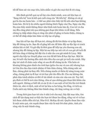 Khi đánh giá kết quả sự nỗ lực của chính mình, xem xét liệu bạn có
"đang tiến bộ" hom là kết quả cuối cùng của "đã tiến bộ". Không có cái gì
gọi là cha mẹ hoàn hảo - vì thế sao phải cảm thấy tội lỗi nếu như bạn không
hoàn hảo. Đó là lý do nhiều người không thích Ngày của Cha, Ngày của Mẹ.
Họ cảm thấy mình không đưực như hình ảnh hoàn hảo ấy. Con trẻ và cha
mẹ đều cũng phải trải qua những giai đoạn khó khăn và dễ dàng. Nếu
chúng ta chấp nhận rằng ai cũng cần phải cố gắng và hoàn thiện, chúng ta
có thể dễ chấp nhận bản thân và tiếp tục cố gắng.
Sau khi nỗ lực dạy dỗ bọn trẻ, chúng đã đủ lóm khôn và tự lập đưực,
hãy để chúng tự do. Bạn đã cố gắng hết sức để thúc đẩy sự độc lập và trách
nhiệm khi có thể. Và giờ đây là thòi gian để tiếp tục yêu thưomg con cái,
nhưng hãy để chúng tự lập. Một bà mẹ tiếp tục nói vói cô con gái 28 tuổi đã
kết hôn rằng cô không thể đặt tên ở nhà cho con gái mình là Lizzy. Một
ngưòi cha tiếp tục thuyết phục con trai đã kết hôn đi học đại học. Một bà
mẹ 76 tuổi vẫn hưórng dẫn cách tiêu tiền cho con gái 50 tuổi của mình. Hãy
dạy trẻ cách tổ chức cuộc sống và sau đó để chúng tự do. vẫn luôn có
khoảng không gian dành cho tình bạn (giữa cha mẹ và con cái) nhưng bọn
trẻ lớn lên cần chịu trách nhiệm về bản thân chúng. Nếu chúng mắc sai
lầm, chúng phải tự thay đổi. Nếu chúng muốn có thêm kỹ năng trong cuộc
sống, chúng phải tự đi học và trả học phí cho điều đó. Cha mẹ không cần
phải chịu trách nhiệm cả đòi về tài chính và cảm xúc của con cái. Tuy thế,
gia đình có thê là noi cảm thông, chia sẻ qua những giai đoạn khó khăn của
mỗi người. Không ai biết tất cả các lý do vì sao một số trẻ lớn lên trở thành
thiên tài, nhà vô địch, một số trẻ lại hóa ra hư hỏng, lêu lổng, vô tích sự.
Cuốn sách này không đảm bảo thành công, chỉ tăng cường các co*hội.
Trong thòi gian bọn trẻ còn ở nhà (vói cha mẹ), hãy đặt mục tiêu, tìm
cách để tận dụng mọi cơ hội cho bọn trẻ được lao động, sống vui vẻ và học
hỏi được nhiều điều ích lợi. Như D.o. McKay đã nói: Quyền được làm việc
là một món quà, sức mạnh được làm việc là một lòi chúc phúc, tình yêu
công việc là một thành công.
 