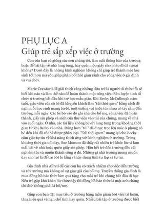 PH Ụ LỤC A
Giúp trẻ săp xêp việc ở trường
Con của bạn có giống các con chúng tôi, làm mất thông báo của trường
hoặc để bài tập về nhà lung tung, hay quên nộp giấy cho phép đi dã ngoại
không? Dưới đây là những kinh nghiệm không chỉ giúp trẻ thành một học
sinh tốt hon mà còn giúp phân bổ thòi gian rảnh cho công việc ở gia đình
và vui choi.
Marie Crawford đã giải thích rằng những đứa trẻ là người tổ chức tốt sẽ
biết khi nào và làm thế nào để hoàn thành một công việc. Rèn luyện tính tổ
chức ở trường bắt đầu khi trẻ học mẫu giáo. Khi Becky McCullough năm
tuổi, giáo viên của cô bé đã khuyến khích làm "túi thói quen" bằng cách đề
nghị mỗi học sinh mang ba-lô, một miếng vải hoặc túi nhựa có tay cầm đến
trường mỗi ngày. Các bé bỏ vào đó ghi chú cho bố mẹ, công việc đã hoàn
thành, giấy xin phép và sách của thư viện vào túi của chúng, mang về nhà
vào cuối ngày. Ớ nhà, các tài liệu không bị vứt lung tung trong khoảng thòi
gian từ khi Becky vào nhà. Đúng hon "túi" đã đưực treo lên móc ở phòng cô
bé đến khi đồ có thể đưực phân loại. "Túi thói quen" mang lại cho Becky
cảm giác tự tin về khả năng thích ứng vói kinh nghiệm ở trường. Trong
khoảng thòi gian đi dạy, Sue Monson đã thấy rất nhiều trẻ khóc lóc vì làm
mất bài về nhà hoặc quên giấy xin phép. Hầu hết trẻ đến trường đều rất
nghiêm túc và muốn thành công ở đó. Những gì nhà trường mong muốn
dạy cho trẻ là để trẻ bứt lo lắng và xây dựng tính tự lập và tự tin.
Gia đình nhà Allred để các con họ có trách nhiệm cho việc đến trường
và ròi trường mà không có sự giục giã của bố mẹ. Truyền thống gia đình là
mua đồng hồ báo thức làm quà tặng cho mỗi trẻ khi chúng bắt đầu đi học.
Nếu trẻ gặp khó khăn lúc thức dậy thì đồng hồ báo thức là một anh chàng
tồi chứ không phải là bố/mẹ.
Giúp con bạn đặt mục tiêu ở trường hàng tuần giảm bửt việc trì hoãn,
tăng hiệu quả và hạn chế tính hay quên. Nhiều bài tập ở trường đưực biết
 