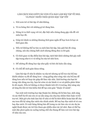 LÀM CÁCH NÀO GIÚP CÁC CON CỬA BẠN LÀM BÀI TẬP VỀ NHÀ
VÀ PHÁT TRIỂN THÓI QUEN HỌC TẬP TÓT
1. Hỏi xem trẻ có bài tập về nhà không.
2. Tỏ ra hứng thú vói những gì trẻ đang làm.
3. Đừng tỏ ra thất vọng vói trẻ, đặc biệt nếu chúng đang gặp vấn đề vói
môn học đó.
4. Giúp trẻ dành ra những khoảng thòi gian ngắn để học hon là học cả
thòi gian dài.
5. Nếu trẻ không thể tự tìm ra cách làm bài tập, hãy giải bài đó cùng
chúng, nói cho chúng biết cách nhung đùng đưa ra lòi giải.
6. Có thòi gian và địa điểm làm bài tập, tách biệt khỏi nhũng thứ gây mất
tập trung như ti vi và tiếng ồn của trẻ nhỏ hon.
7. Để những đồ dùng học tập như giấy và bút chì luôn sẵn sàng.
8. Có chỗ để sách giáo khoa riêng.
Làm bài tập về nhà là nhiệm vụ của trẻ nhung sự hỗ trự của bố/mẹ
khiến nhiệm vụ đó dễ dàng hon - cũng giống như công việc của bố/mẹ dễ
dàng hon nếu trẻ họp tác giúp đỡ làm việc nhà. Ánh hưởng của bạn bè
trong việc dùng ma túy, hẹn hò sám và các hành vi cư xử phiền phức khác
là rất mạnh. Nếu trẻ không có đưực thành tích tốt ở trường, khả năng này
sẽ tăng lên khi trẻ tìm kiếm thứ để tạo cảm giác "thuộc về mình".
Tạo một môi trường học tập thuận lựi, không chỉ là bàn học, ánh sáng
và các thiết bị tốt mà còn có sự sẵn sàng của cha/mẹ nhằm thảo luận và hỗ
trợ trẻ. Một giờ yên tĩnh làm bài về nhà có thể là thòi điểm hoàn hảo để cha
mẹ trau dồi kỹ năng đọc sách của chính mình. Bố mẹ hay đọc sách sẽ có con
hay đọc sách. Có một bảng thông báo để trưng ra các báo cáo và các dự án
nghệ thuật đưực các trẻ lớn tham gia nhiều như các trẻ nhỏ. Bạn có thể hạ
một dây phoi quần áo xuống tường chỗ cầu thang để làm noi treo bài tập
về nhà của con.
 