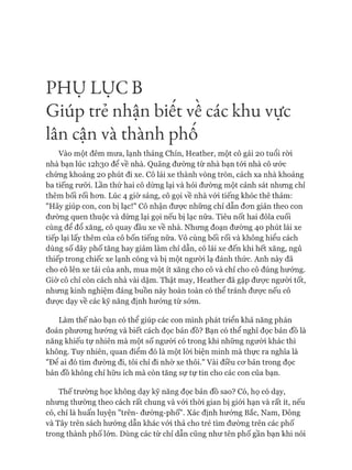 PH Ụ LỤC B
/ 
Giúp trẻ nhận biêt vê các khu vực
lân cận và thành phô
Vào một đêm mưa, lạnh tháng Chín, Heather, một cô gái 20 tuổi ròi
nhà bạn lúc 12I130 để về nhà. Quãng đường từ nhà bạn tói nhà cô ước
chừng khoảng 20 phút đi xe. Cô lái xe thành vòng tròn, cách xa nhà khoảng
ba tiếng rưỡi. Lần thứ hai cô dừng lại và hỏi đường một cảnh sát nhưng chỉ
thêm bối rối hon. Lúc 4 giờ sáng, cô gọi về nhà vói tiếng khóc thê thảm:
"Hãy giúp con, con bị lạc!" Cô nhận đưực những chỉ dẫn đon giản theo con
đường quen thuộc và dùng lại gọi nếu bị lạc nữa. Tiêu nốt hai đôla cuối
cùng để đổ xăng, cô quay đầu xe về nhà. Nhung đoạn đường 40 phút lái xe
tiếp lại lấy thêm của cô bốn tiếng nữa. Vô cùng bối rối và không hiểu cách
dùng số dãy phố tăng hay giảm làm chỉ dẫn, cô lái xe đến khi hết xăng, ngủ
thiếp trong chiếc xe lạnh cóng và bị một người lạ đánh thức. Anh này đã
cho cô lên xe tải của anh, mua một ít xăng cho cô và chỉ cho cô đúng hưóng.
Giờ cô chỉ còn cách nhà vài dặm. Thật may, Heather đã gặp đưực người tốt,
nhưng kinh nghiệm đáng buồn này hoàn toàn có thể tránh đưực nếu cô
đưực dạy về các kỹ năng định hướng từ sớm.
Làm thế nào bạn có thể giúp các con mình phát triển khả năng phán
đoán phương hướng và biết cách đọc bản đồ? Bạn có thể nghĩ đọc bản đồ là
năng khiếu tự nhiên mà một số người có trong khi những người khác thì
không. Tuy nhiên, quan điểm đó là một lòi biện minh mà thực ra nghĩa là
"Đê ai đó tìm đường đi, tôi chỉ đi nhờ xe thôi." Vài điều cơ bản trong đọc
bản đồ không chỉ hữu ích mà còn tăng sự tự tin cho các con của bạn.
Thế trường học không dạy kỹ năng đọc bản đồ sao? Có, họ có dạy,
nhưng thường theo cách rất chung và vói thòi gian bị giói hạn và rất ít, nếu
có, chỉ là huấn luyện "trên- đường-phố". Xác định hướng Bắc, Nam, Đông
và Tây trên sách hướng dẫn khác vói thả cho trẻ tìm đường trên các phố
trong thành phố lớn. Dùng các từ chỉ dẫn cũng như tên phố gần bạn khi nói
 