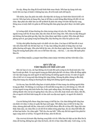 Do vậy, đừng cho rằng đó là một hình thức mua chuộc. Nếu bạn áp dụng cách này
trước khi con bạn có hành vi không hay nào, đó sẽ là một cách rất hựp lý.
Tất nhiên, bạn cần phải cân nhắc cẩn thận khi sử dụng các hình thức khích lệ đối vói
con trẻ. Nếu bạn luôn sử dụng tiền, bạn sẽ dễ đưa ra một thông điệp không tốt đối vói các
cháu. Bạn phải cân nhắc làm sao để sự khích lệ phải cân xứng vói mức độ bạn kỳ vọng.
Đừng mua cả một chiếc tủ quần áo để thưởng khi cháu giúp bạn phoi được vài chiếc quần
áo.
Lý tưởng nhất, là bạn thưởng cho cháu tương xứng vói yêu cầu. Nếu cháu ngoan
ngoãn trong suốt lúc đi mua sắm, hãy cho cháu đi choi công viên. Nếu cháu tự dậy đúng giờ
mà không cần bạn phải gọi dậy, hãy cho cháu được ngủ thêm 15 phút. Nếu cháu giữ được
phòng sạch sẽ, gọn gàng trong hai tháng liền, hãy thưởng cho cháu bộ quần áo mói.
Và hãy nhớ phần thưởng tuyệt vòi nhất vói các cháu. Con bạn có thể làm tất cả mọi
việc nếu cháu biết việc đó làm bạn vui. vì vậy, bạn chẳng cần phải có hàng chục các loại
phần thưởng mỗi ngày. Hầu như bất kỳ lúc nào, chỉ cần được nghe bạn nói: “Mẹ thật sự hài
lòng/ấn tưựng/hạnh phúc nếu con có thể làm việc này... việc kia...”, các cháu đã hạnh phúc
lắm rồi.
LÝ TƯỎNG NHẤT, LÀ BẠN THƯỞNG CHO CHÁU TƯONG XÚNG VỚI YÊU CẦU.
QUY TẮC 26
TÂM TRẠNG CÓ THỂ LÂY LAN
Khi các bạn có con, các bạn không còn là một đôi uyên ương tự do thoải mái nữa. Các
bạn là một gia đình. Và mọi người trong gia đình phải gắn kết vói nhau. Điều đó đồng nghĩa
với việc tâm trạng của mỗi người sẽ ảnh hưởng tới những người còn lại. Có một số người
vẫn có thể vui vẻ trong một bầu không khí căng thẳng. Nhưng đa phần chúng ta đều thấy
rằng tâm trạng của chúng ta thường bị tác động bởi những người xung quanh.
Là cha mẹ, bạn cần hiểu rằng bạn có trách nhiệm về tâm trạng của những người thân
trong gia đình. Tôi không có ý nói bạn có lỗi mỗi khi trong nhà có ai đó không vui. Nếu tất
cả mọi người trong nhà luôn buồn rầu, hoặc quát mắng nhau, thì chúng ta đừng hy vọng
những thành viên còn lại sẽ ngừng than vãn, kêu ca, hờn dỗi, hoặc trách móc nhau. Khi đó,
cần có người rút khỏi tình trạng đó và tìm cách xoa dịu mọi người, và người đó chính là
bạn.
Con trẻ không hiểu được rằng tâm trạng có thể lây lan. Các cháu không biết rằng bạn
cáu kỉnh với cháu vì cháu cứ quấn lấy bạn suốt ngày. Tất nhiên, bạn có thể từ từ dạy cho
cháu, nhưng phải mất rất lâu, cháu mới có thể hiểu được điều đó và thay đổi. Ngay khi cảm
thấy chán nản, các cháu liền cư xử rất tồi tệ nhằm trừng phạt bạn, dù các cháu biết điều đó
sẽ làm bạn buồn. Các cháu nghĩ: “Thế cho cha mẹ biết.” Điều này đòi hỏi người lớn phải bỏ
ngay cung cách cư xử kia. Và người đó là bạn, như tôi đã nói.
Cậu con trai tôi trước đây thường xung khắc với tôi. Điều làm tôi thật sự tức điên lên là
cháu rất bướng, không bao giờ chịu lùi bước, dù tôi có bực cháu đến mấy. Cuối cùng, vợ tôi,
 