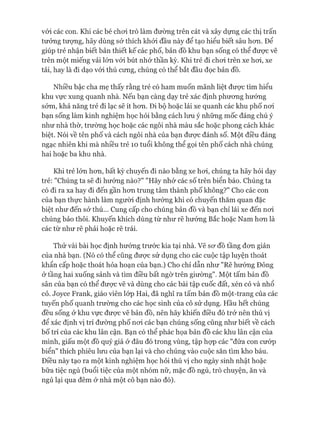 vói các con. Khi các bé choi trò làm đường trên cát và xây dựng các thị trấn
tưởng tượng, hãy dùng sở thích khỏi đầu này để tạo hiểu biết sâu hon. Để
giúp trẻ nhận biết bản thiết kế các phố, bản đồ khu bạn sống có thể đưực vẽ
trên một miếng vải lớn vói bút nhớ thần kỳ. Khi trẻ đi choi trên xe hoi, xe
tải, hay là đi dạo vói thú cưng, chúng có thể bắt đầu đọc bản đồ.
Nhiều bậc cha mẹ thấy rằng trẻ có ham muốn mãnh liệt đưực tìm hiểu
khu vực xung quanh nhà. Nếu bạn càng dạy trẻ xác định phưong hướng
sớm, khả năng trẻ đi lạc sẽ ít hon. Đi bộ hoặc lái xe quanh các khu phố noi
bạn sống làm kinh nghiệm học hỏi bằng cách lưu ý những mốc đáng chú ý
như nhà thờ, trường học hoặc các ngôi nhà màu sắc hoặc phong cách khác
biệt. Nói về tên phố và cách ngôi nhà của bạn đưực đánh số. Một điều đáng
ngạc nhiên khi mà nhiều trẻ 10 tuổi không thể gọi tên phố cách nhà chúng
hai hoặc ba khu nhà.
Khi trẻ lớn hon, bất kỳ chuyến đi nào bằng xe hoi, chúng ta hãy hỏi dạy
trẻ: "Chúng ta sẽ đi hướng nào?" "Hãy nhớ các số trên biển báo. Chúng ta
có đi ra xa hay đi đến gần hon trung tâm thành phố không?" Cho các con
của bạn thực hành làm người định hướng khi có chuyến thăm quan đặc
biệt như đến sở thú... Cung cấp cho chúng bản đồ và bạn chỉ lái xe đến noi
chúng bảo thôi. Khuyến khích dùng từ như rẽ hướng Bắc hoặc Nam hon là
các từ như rẽ phải hoặc rẽ trái.
Thử vài bài học định hướng trước kia tại nhà. Vẽ sơ đồ tầng đon giản
của nhà bạn. (Nó có thể cũng được sử dụng cho các cuộc tập luyện thoát
khẩn cấp hoặc thoát hỏa hoạn của bạn.) Cho chỉ dẫn như "Rẽ hướng Đông
ở tầng hai xuống sảnh và tìm điều bất ngờ trên giường". Một tấm bản đồ
sân của bạn có thể được vẽ và dùng cho các bài tập cuốc đất, xén cỏ và nhổ
cỏ. Joyce Frank, giáo viên lóp Hai, đã nghĩ ra tấm bản đồ một-trang của các
tuyến phố quanh trường cho các học sinh của cô sử dụng. Hầu hết chúng
đều sống ở khu vực được vẽ bản đồ, nên hãy khiến điều đó trở nên thú vị
để xác định vị trí đường phố noi các bạn chúng sống cũng như biết về cách
bố trí của các khu lân cận. Bạn có thể phác họa bản đồ các khu lân cận của
mình, giấu một đồ quý giá ở đâu đó trong vùng, tập họp các "đứa con cưóp
biển" thích phiêu lưu của bạn lại và cho chúng vào cuộc săn tìm kho báu.
Điều này tạo ra một kinh nghiệm học hỏi thú vị cho ngày sinh nhật hoặc
bữa tiệc ngủ (buổi tiệc của một nhóm nữ, mặc đồ ngủ, trò chuyện, ăn và
ngủ lại qua đêm ở nhà một cô bạn nào đó).
 