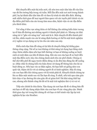 Khi chuyển đến một thị trấn mói, rất nên treo một tấm bản đồ của khu
vực đó lên tường bếp trong vài tuần. Mỗi lần đến một noi mói trong thành
phố, họ lại đánh dấu tấm bản đồ và theo lộ trình từ nhà đến đích. Không
mất nhiều thòi gian để mọi người làm quen vói các tuyến phố chính và các
địa điểm phổ biến của các trung tâm mua sắm, bệnh viện và các địa điểm
yêu thích khác.
Trẻ sống ở khu vực nông thôn có thể không cần những kiến thức tưong
tự về bản đồ đường mà những ngưòi ử thành phố phải có. Nhưng các khả
năng trẻ ở "gắn vói nông trại" mãi mãi là ít. Một chuyến đi đến thành phố
vài lần, nhấn mạnh vào các kĩ năng định hướng có thể là một kinh nghiệm
có ý nghĩa và tạo dựng sự tự tin cho các năm sau này.
Hiểu cách đọc bản đồ cũng có lợi khi di chuyển bằng hệ thống giao
thông công cộng. Tài xế xe taxi không có khả năng lựi dụng bạn bằng cách
chạy thêm nhiều dặm nếu bạn biết đường và bạn sẽ không xuống xe buýt
cách cả một dặm sau khi đi khám răng. Khi các con của bạn đi xe buýt đến
một địa điểm mói, hãy cho chúng danh sách tên các phố chính. Chúng có
thể chờ đến phố đó ngay trước điểm dừng và ấn đèn báo đúng lúc để xuống
xe. (Hãy chắc là chúng hiểu tín hiệu đưực sử dụng để thông báo cho lái xe
buýt dừng xe. Nếu bạn vào xe điện ngầm, thì bạn biết nó giống như con
quái vật, thậm chí là vói cả những ngưòi đi có kinh nghiệm. Hãy đi cùng
các con bạn đến khi chúng quen vói lộ trình phải đi. Khuyến khích chúng tự
lên xe điện một mình sau vài lần bạn đi cùng. ít nhất, nếu trải qua cảm giác
khó chịu vì lạc đường thì cảm giác đó sẽ giảm bứt! Dù khả năng thất bại
cao, nhưng nếu thành công thì đó sẽ là một trải nghiệm thú vị và vui vẻ.
Tiếp xúc chính là chìa khóa. Tận dụng các noi bạn đã đi và dùng bản đồ
mà bạn có để xây dựng nhận thức của con bạn về các vùng phụ cận. Dành
thòi gian dạy trẻ trong khi chúng đi vói bạn có thể tránh việc lặp lại trải
nghiệm bị lạc của Heather.
 