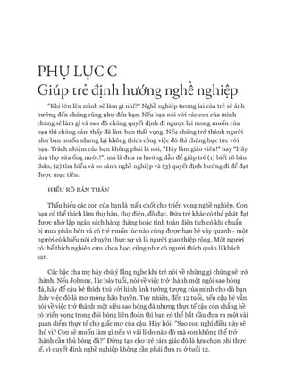PH Ụ LỤC c 
Giúp t r ẻ định hướng nghê nghiệp
"Khi lớn lên mình sẽ làm gì nhỉ?" Nghề nghiệp tương lai của trẻ sẽ ảnh
hưởng đến chúng cũng như đến bạn. Nếu bạn nói vói các con của mình
chúng sẽ làm gì và sau đó chúng quyết định đi ngược lại mong muốn của
bạn thì chúng cảm thấy đã làm bạn thất vọng. Nếu chúng trở thành người
như bạn muốn nhưng lại không thích công việc đó thì chúng bực tức vói
bạn. Trách nhiệm của bạn không phải là nói, "Hãy làm giáo viên!" hay "Hãy
làm thự sửa ống nước!", mà là đưa ra hướng dẫn để giúp trẻ (1) biết rõ bản
thân, (2) tìm hiểu và so sánh nghề nghiệp và (3) quyết định hướng đi để đạt
được mục tiêu.
HIỂU RÕ BẢN THÂN
Thấu hiểu các con của bạn là mấu chốt cho triển vọng nghề nghiệp. Con
bạn có thể thích làm thự hàn, thự điện, đồ đạc. Đứa trẻ khác có thể phát đạt
được nhờ lập ngân sách hàng tháng hoặc tính toán diện tích cỏ khi chuẩn
bị mua phân bón và có trẻ muốn lúc nào cũng được bạn bè vây quanh - một
người có khiếu nói chuyện thực sự và là ngưòi giao thiệp rộng. Một người
có thể thích nghiên cứu khoa học, cũng như có người thích quản lí khách
sạn.
Các bậc cha mẹ hãy chú ý lắng nghe khi trẻ nói về những gì chúng sẽ trở
thành. Nếu Johnny, lúc bảy tuổi, nói về việc trở thành một ngôi sao bóng
đá, hãy để cậu bé thích thú vói hình ảnh tưởng tượng của mình cho dù bạn
thấy việc đó là mơ mộng hão huyền. Tuy nhiên, đến 12 tuổi, nếu cậu bé vẫn
nói về việc trở thành một siêu sao bóng đá nhưng thực tế cậu còn chẳng hề
có triển vọng trong đội bóng liên đoàn thì bạn có thê bắt đầu đưa ra một vài
quan điểm thực tế cho giấc mơ của cậu. Hãy hỏi: "Sao con nghĩ điều này sẽ
thú vị? Con sẽ muốn làm gì nếu vì vài lí do nào đó mà con không thể trở
thành cầu thủ bóng đá?" Đừng tạo cho trẻ cảm giác đó là lựa chọn phi thực
tế, vì quyết định nghề nghiệp không cần phải đưa ra ở tuổi 12.
 