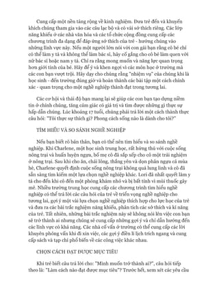 Cung cấp một nền tảng rộng về kinh nghiệm. Đưa trẻ đến và khuyến
khích chúng tham gia vào các câu lạc bộ và có vài sở thích riêng. Các lóp
năng khiếu ở các nhà văn hóa và các tổ chức cộng đồng cung cấp các
chương trình đa dạng để đáp ứng sở thích của trẻ - hướng chúng vào
những lĩnh vực này. Nếu một ngưòi lớn nói vói con gái bạn rằng cô bé chỉ
có thể làm y tá và không thể làm bác sĩ, hãy cố gắng cho cô bé làm quen vói
nữ bác sĩ hoặc nam y tá. Chỉ ra rằng mong muốn và năng lực quan trọng
hon giói tính của bé. Hãy để ý và khen ngựi vì các môn học ở trường mà
các con bạn vượt trội. Hãy dạy cho chúng rằng "nhiệm vụ" của chúng khi là
học sinh - đến trường đúng giờ và hoàn thành các bài tập một cách chính
xác - quan trọng cho một nghề nghiệp thành đạt trong tưong lai.
Các cơ hội và thái độ bạn mang lại sẽ giúp các con bạn tạo dựng niềm
tin ở chính chúng, tăng cảm giác có giá trị và tìm đưực những gì thực sự
hấp dẫn chúng. Lúc khoảng 17 tuổi, chúng phải trả lòi một cách thành thực
câu hỏi: "Tôi thực sự thích gì? Phong cách sống nào là dành cho tôi?”
TÌM HIỂU VÀ SO SÁNH NGHỀ NGHIỆP
Nếu bạn biết rõ bản thân, bạn có thể nên tìm hiểu và so sánh nghề
nghiệp. Khi Charlene, một học sinh trung học, rất hứng thú vói cuộc sống
nông trại và huấn luyện ngựa, bố mẹ cô đã sắp xếp cho cô một trải nghiệm
ở nông trại. Sau khi cho ăn, chải lông, thắng yên và dọn phân ngựa cả mùa
hè, Charlene quyết định cuộc sống nông trại không quá lung linh và cô đã
sẵn sàng tìm kiếm một lựa chọn nghề nghiệp khác. Lori đã nhất quyết làm y
tá cho đến khi cô đến một phòng khám nhỏ và bị bất tỉnh vì mùi thuốc gây
mê. Nhiều trường trung học cung cấp các chương trình tìm hiểu nghề
nghiệp có thể trả lòi các câu hỏi của trẻ về triển vọng nghề nghiệp cho
tương lai, gợi ý một vài lựa chọn nghề nghiệp thích họp cho lực học của trẻ
và đưa ra các bài trắc nghiệm năng khiếu, phân tích các sở thích và kĩ năng
của trẻ. Tất nhiên, những bài trắc nghiệm này sẽ không nói lên việc con bạn
sẽ trở thành ai nhưng chúng sẽ cung cấp những gợi ý và chỉ dẫn hướng đến
các lĩnh vực có khả năng. Các nhà cố vấn ở trường có thể cung cấp các lòi
khuyên phỏng vấn khi đi xin việc, các gợi ý điền lí lịch trích ngang và cung
cấp sách và tạp chí phổ biến về các công việc khác nhau.
CHỌN CÁCH ĐẠT ĐƯỢC MỤC TIÊU
Khi trẻ biết câu trả lòi cho: "Mình muốn trở thành ai?", câu hỏi tiếp
theo là: "Làm cách nào đạt được mục tiêu"? Trước hết, xem xét các yêu cầu
 