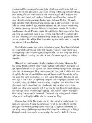 trong cuốn cẩm nang nghề nghiệp hoặc vói những người trong lĩnh vực
đó, sau đó bắt đầu gặp gỡ họ. Các cố vấn trường có thể giúp thêm nữa bằng
cách hướng dẫn cho con bạn nhắm đến các trường tốt nhất hoặc các lựa
chọn đào tạo ở thành phố của bạn. Thậm chí có thể hệ thống trường đó
cung cấp một số chưong trình đào tạo trong lĩnh vực đó. Gary đã quyết
định năm thứ nhất ở trường trung học của cậu là làm bác sĩ thú y. Từ thòi
điểm đó trở đi, các buổi học, việc làm thêm và hầu hết lúc đọc sách báo tự
do của cậu tập trung vào mục đích đó. Kinh nghiệm của cậu đã xác nhận
lựa chọn của cậu, và đến tuổi 25 cậu đã có thòi gian dài trong nghề và đang
làm công tác sau tiến sĩ. Gary là một trường họp đặc biệt vì có vài đứa trẻ
biết quá sớm công việc thích họp lý tưởng, tuy nhiên, khi quyết định đưực
đưa ra, phải bắt đầu nỗ lực để có đưực kinh nghiệm nhiều nhất, vì Gary đã
làm vậy vói lĩnh vực đã chọn.
Khích lệ các con của bạn tự tìm hiểu những người đang làm nghề đó và
tìm công việc bán thòi gian hoặc tình nguyện. Thay đổi công việc là bình
thường trong xã hội của chúng ta; vài người vẫn làm một công việc đến khi
nghỉ hưu. Hãy tỏ ra thông cảm nếu các con của bạn cũng trải qua những
thay đổi.
Hãy nhớ lòi cảnh báo của các chuyên gia nghề nghiệp: "Giáo dục đại
học không đảm bảo thành công về nghề nghiệp và tài chính". Hãy giúp con
bạn nghĩ đến tất cả các co*hội học tập, từ các trường dạy nghề đến tham gia
quân đội, các trường cao đẳng và đào tạo nghề. Đáng tiếc là nhiều sinh viên
tốt nghiệp đại học nếm mùi thất nghiệp và làm công việc hoàn toàn không
liên quan đến nghề họ đã chọn. Một anh chàng dám nghĩ dám làm đã học
khoa học vi tính ở một trung tâm kỹ thuật và làm công việc hàn ở bên cạnh
đó, một kỹ năng cậu đã học đưực ở trường trung học. Việc kinh doanh hàn
của cậu đã thành công đủ để chu cấp cho việc tiếp tục theo học và hoàn
thành tấm bằng khoa học máy tính ở trường đại học. Khuyến khích các con
của bạn nghĩ về hai lựa chọn nghề nghiệp - một là thiết thực và một nghề
khác chúng thực sự muốn theo đuổi. Theo cách này những thanh niên có
thể có giá trị nhiều gấp hai lần trên thị trường lao động.
Con của bạn có thể đầu tư vào việc lấy tiền học bổng và các khoản vay
dành cho sinh viên. Những thông tin như vậy có thể đưực lấy từ các văn
phòng tư vấn ở trường trung học và cao đẳng. Hàng triệu đôla trong các
học bổng và trợ cấp không được dùng đến hàng năm vì không có ai đề nghị.
Không chỉ có các trường đại học cung cấp tiền mà còn cả chính phủ, các
 