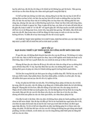 lựa lúc phù họp, đã chỉ cho tôi rằng có lẽ chính tại tôi không bao giờ lùi bước. Tấm gưong
mà tôi tạo ra cho cháu đã dạy cho cháu cách giải quyết xung đột thật tệ.
Có thể sự thật này không vui chút nào, nhưng đúng là các bậc cha mẹ hay la hét dễ có
những đứa con hay la hét; các bậc cha mẹ hay hờn dỗi sẽ sinh ra những đứa con hay hờn
dỗi; các bậc cha mẹ hay than vãn sẽ có những đứa con hay than vãn. Không phải lúc nào
cũng vậy, nhưng việc này xảy ra khá thường xuyên hon. Hoặc tuỳ theo tính cách từng cháu,
các cháu sẽ có hành vi ngược lại. Thay vì giận dữ lại bạn, các cháu sẽ trở nên rất buồn khi ai
đó giận dữ, hoặc ít nhất sẽ “có vấn đề” vói người giận dữ. Nếu bạn muốn con biết cách kiềm
chế hon và cư xử đúng mực hon, trước tiên, bạn phải làm gưong. Tất nhiên, đây chỉ là một
mặt của vấn đề. Bạn hoàn toàn có thể tác động tói tâm trạng và cách cư xử của con theo
hướng tốt hon. Và điều đó sẽ tạo tâm trạng tốt cho tất cả mọi người.
CÓ THỂ Sự THẬT NÀY KHÔNG VUI CHÚT NÀO, NHUNG ĐÚNG LÀ CÁC BẬC CHA
MẸ HAY LA HÉT DỄ CÓ NHŨNG ĐỨA CON HAY LA HÉT.
QUY TẮC 27
BẠN ĐANG THIẾT LẬP THÓI QUEN ĂN UỐNG SUỐT ĐỜI CHO CON
MÌNH
Ở quy tắc này, tôi không định khuyên bạn nên cho con ăn đồ ăn gì. Tôi không có ý niệm
gì về việc này. Bạn có thể là một người ăn chay, bạn có thể nghiện món bánh rán hoặc sự lá
đinh lăng. Bạn có thể tuỳ ý quyết định cho con mình ăn món gì và theo chế độ ra sao.
Nhưng dù bạn cho các cháu ăn đồ ăn gì, thì cách các cháu ăn uống sẽ tạo ra những thói
quen rất khó thay đổi. Vì vậy, bạn hãy đảm bảo tạo cho con những thói quen tốt - tức,
những thói quen sẽ giúp các cháu trở thành những người trưởng thành mạnh khỏe.
Tôi lớn lên trong thòi kỳ các thói quen ăn uống có nhiều thay đổi. Thếhệ của mẹ tôi đã
trải qua chiến tranh, thực phẩm được chia theo khẩu phần, và hiếm có ai béo phì. Do vậy,
rất nhiều thói quen mà mẹ tạo cho tôi chỉ có ý nghĩa vói bà.
Ví dụ, tôi phải ăn hết thức ăn trên đĩa. Tôi sẽ không đưực phép ròi bàn ăn cho tới khi
ăn xong. Khi tôi còn nhỏ, việc đó chẳng có gì đáng nói vì khẩu phần dành cho trẻ nhỏ không
đáng kể. Nhưng khi tôi lớn hon, điều đó chẳng có lọi chút nào cho cân nặng của tôi cả.
Thậm chí kể cả khi tôi thật sự muốn giảm cân, tôi vẫn không đưực bỏ lại thức ăn trong đĩa
của mình. Bây giờ thì các con tôi vẫn được yêu cầu ăn các thức ăn có lựi cho các cháu,
nhưng nếu hôm nào phần ăn của các cháu quá nhiều, các cháu được phép bỏ lại.
Còn đây là một ví dụ khác. Khi còn nhỏ, tôi không được phép ăn bánh pudding nếu tôi
chưa ăn hết món chính. Việc đó dạy tôi điều gì? Đó là các loại bánh kẹo ngọt luôn chờ ở đó,
còn thức ăn mặn chỉ là một cửa ải mà tôi cần vượt qua trước khi tói được cái đích ngọt
ngào hấp dẫn kia. Và tôi có thể nói rằng kiểu ăn như vậy không giúp tôi có được mức cân
nặng vừa phải. Tôi đã làm thế nào vói các con tôi? Chúng tôi không bao giờ dùng món bánh
pudding, trừ khi có khách, và tất nhiên các con tôi cũng không nhất thiết phải ăn bằng hết
suất ăn của các cháu.
 