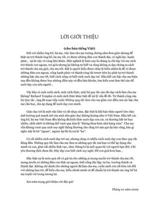 LỜI GIỚI THIỆU
(cho bản tiếng việt)
Đối vói nhiều ông bố, bà mẹ, việc làm cha mẹ tưởng chừng như đon giản nhưng để
thật sự trở thành ông bố, bà mẹ tốt, có đưực những đứa con thành đạt, có nghị lực, hạnh
phúc... lại là việc vô cùng khó khăn. Một nghịch lý hiện nay là chúng ta chỉ dạy trẻ em cách
trở thành con ngoan, trò giỏi nhưng lại không tự biết và cũng không ai dạy chúng ta cách
trở thành cha mẹ giỏi, cha mẹ tốt. Rất ít người hiểu đưực chân lý hiển nhiên là để có được
những đứa con ngoan, sống hạnh phúc và thành công thì trước tiên họ phải tự trở thành
những bậc cha mẹ tốt, biết cách sống và biết cách nuôi dạy trẻ. Hầu hết các bậc cha mẹ hiện
nay đều không đưực học những điều này và đều băn khoăn, tìm hiểu xem làm thế nào để
nuôi dạy con nên người...
Vậy liệu có một cuốn sách, một cách thức, một bộ quy tắc nào đó dạy cách làm cha mẹ
không? Richard Templar có một cách thức khác biệt để xử lý vấn đề đó. Từ thành công của
bộ Quy tắc, ông đã soạn tiếp cuốn Những quy tắc làm cha mẹ gồm ÌOO điều mà các bậc cha
mẹ cần học, cần áp dụng để nuôi dạy con mình.
Giáo dục trẻ là một việc khó và rất nhạy cảm, đặc biệt là khi bản thân người lớn chịu
ảnh hưởng quá mạnh mẽ của một nền giáo dục khủng hoảng như ở Việt Nam. Hầu hết các
ông bố, bà mẹ Việt Nam đều không đủ kiến thức nuôi dạy con cái, và thường bắt trẻ học
nhiều, nhồi nhét và không thể vượt qua tâm lý “không thua kém nhà hàng xóm”. Cha mẹ
vẫn không vưựt qua cách suy nghĩ thông thường cho rằng trẻ nào gọi dạ bảo vâng, bảo gì
nghe nấy là trẻ “ngoan”, ngược lại thì bị coi là “hư”.
Có rất nhiều cách nuôi dạy trẻ sai, nhưng cũng có nhiều cách nuôi dạy con theo quy tắc
đúng đắn. Những quy tắc làm cha mẹ đưa ra những quy tắc mà bạn có thể áp dụng cho
mình và con, gồm rất nhiều lĩnh vực, như: Đừng lơ là mối quan hệ vói người bạn đòi; Chỉ
yêu thương thôi chưa đủ; Hãy dạy con biết cách suy nghĩ; Đê’ con giỏi hơn bạn...
Đây thật sự là món quà rất có giá trị cho những ai mong muốn trở thành cha mẹ tốt,
mong muốn có những đứa con thật sự ngoan, biết sống độc lập, tự tin, trưởng thành và
thành đạt. Không chỉ dành cho những người đã làm cha mẹ, cuốn sách còn rất hữu ích đối
vói những bạn trẻ, để hiểu cha mẹ, hiểu chính mình và để chuẩn bị trở thành các ông bố bà
mẹ tuyệt vòi trong tương lai.
Xin trân trọng giói thiệu với độc giả!
Tháng 01 năm 2009
 