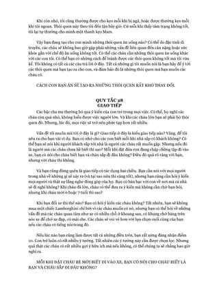 Khi còn nhỏ, tôi cũng thường đưực cho kẹo mỗi khi bị ngã, hoặc được thưởng kẹo mỗi
khi tôi ngoan. Thói quen này theo tôi đến tận bây giờ. Cứ mỗi khi thấy tâm trạng không tốt,
tôi lại tự thưởng cho mình một thanh kẹo Mars.
Vậy bạn đang tạo cho con mình những thói quen ăn uống nào? Cố thể do đặc tính di
truyền, các cháu sẽ không bao giờ gặp phải những vấn đề liên quan đến cân nặng hoặc sức
khỏe gắn vói chế độ ăn uống không tốt. Có thể các cháu cần những thói quen ăn uống khác
vói các con tôi. Có thể bạn cố những cách để tránh được các thói quen không tốt mà tôi vừa
kể. Tôi không có tất cả các câu trả lòi ở đây. Tất cả những gì tôi muốn nói là bạn hãy để ý tói
các thói quen mà bạn tạo ra cho con, và đảm bảo đó là những thói quen mà bạn muốn các
cháu có.
CÁCH CON BẠN ĂN SẼ TẠO RA NHỮNG THÓI QUEN RẤT KHÓ THAY ĐỔI.
QUYTẮC 28
GIAO TIẾP
Các bậc cha mẹ thường bỏ qua ý kiến của con trẻ trong mọi việc. Có thể, họ nghĩ các
cháu còn quá nhỏ, không hiểu được việc người lớn. Và khi các cháu lớn bạn sẽ phải bỏ thói
quen đó. Nhung, lúc đó, mọi việc sẽ trở nên phức tạp hon rất nhiều.
Vấn đề tôi muốn nói tói ở đây là gì? Giao tiếp ở đây là kiểu giao tiếp nào? Vâng, để tôi
nêu ra cho bạn vài ví dụ. Bạn có nhớ cho các con biết mỗi khi nhà sắp có khách không? Có
thể bạn sẽ nói khi người khách sắp tói nhà là người các cháu rất muốn gặp. Nhung nếu đó
là người mà các cháu chưa hề biết thì sao? Mỗi khi đặt đứa con đang chập chững tập đi vào
xe, bạn có nói cho cháu biết bạn và cháu sắp đi đâu không? Điều đó quá rõ ràng vói bạn,
nhung vói cháu thì không.
Và bạn cũng đừng quên là giao tiếp có tác dụng hai chiều. Bạn cần nói vói mọi người
trong nhà về những gì sẽ xảy ra (và tại sao nữa thì càng tốt), nhung bạn cũng cần hỏi ý kiến
mọi người và thật sự lắng nghe đóng góp của họ. Bạn có bàn bạc vói con về noi mà cả nhà
sẽ đi nghỉ không? Khi cháu đã lớn, cháu có thể đưa ra ý kiến mà không cần chờ bạn hỏi,
nhung khi cháu mói 6 hoặc 7 tuổi thì sao?
Khi bạn đổi xe thì thế nào? Bạn có hỏi ý kiến các cháu không? Tất nhiên, bạn sẽ không
mua một chiếc Lamborghini chỉ bởi vì các cháu muốn có nó, nhung bạn có thể hỏi về nhũng
vấn đề mà các cháu quan tâm như xe có nhiều chỗ ở khoang sau, có khung chở hàng trên
nóc xe để chở xe đạp, có mái che. Các cháu sẽ vui vẻ hon vói lựa chọn cuối cùng của bạn
nếu các cháu có tiếng nói trong đó.
Nếu lúc nào bạn cũng làm được tất cả nhũng điều trên, bạn rất xứng đáng nhận điểm
10. Con trẻ luôn có rất nhiều ý tưởng. Tất nhiên các ý tưởng này cần được chọn lọc. Nhung
quả thật các cháu có rất nhiều gựi ý hữu ích mà nếu không, có thể chúng ta sẽ chẳng bao giờ
nghĩ ra.
MỖI KHI ĐẶT CHÁU BÉ MỚI BIẾT ĐI VÀO XE, BẠN CÓ NÓI CHO CHÁU BIẾT LÀ
BẠN VÀ CHÁU SẮP ĐI ĐÂU KHÔNG?
 