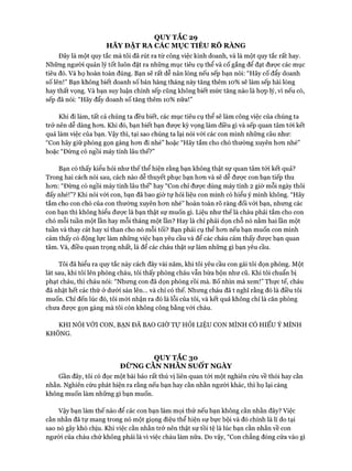 QUY TẮC 29
HÃY ĐẶT RA CÁC MỤC TIÊU RÕ RÀNG
Đây là một quy tắc mà tôi đã rút ra từ công việc kinh doanh, và là một quy tắc rất hay.
Những người quản lý tốt luôn đặt ra những mục tiêu cụ thể và cố gắng để đạt đưực các mục
tiêu đó. Và họ hoàn toàn đúng. Bạn sẽ rất dễ nản lòng nếu sếp bạn nói: “Hãy cố đẩy doanh
số lên!” Bạn không biết doanh số bán hàng tháng này tăng thêm 10% sẽ làm sếp hài lòng
hay thất vọng. Và bạn suy luận chính sếp cũng không biết mức tăng nào là họp lý, vì nếu có,
sếp đã nói: “Hãy đẩy doanh số tăng thêm 10% nữa!”
Khi đi làm, tất cả chúng ta đều biết, các mục tiêu cụ thể sẽ làm công việc của chúng ta
trở nên dễ dàng hon. Khi đó, bạn biết bạn được kỳ vọng làm điều gì và sếp quan tâm tói kết
quả làm việc của bạn. Vậy thì, tại sao chúng ta lại nói vói các con mình những câu như:
“Con hãy giữ phòng gọn gàng hon đi nhé” hoặc “Hãy tắm cho chó thường xuyên hon nhé”
hoặc “Đừng có ngồi máy tính lâu thế?”
Bạn có thấy kiểu hỏi như thế thể hiện rằng bạn không thật sự quan tâm tói kết quả?
Trong hai cách nói sau, cách nào dễ thuyết phục bạn hon và sẽ dễ được con bạn tiếp thu
hon: “Đùng có ngồi máy tính lâu thế” hay “Con chỉ đưực dùng máy tính 2 giờ mỗi ngày thôi
đấy nhé!”? Khi nói vói con, bạn đã bao giờ tự hỏi liệu con mình có hiểu ý mình không. “Hãy
tắm cho con chó của con thường xuyên hon nhé” hoàn toàn rõ ràng đối với bạn, nhung các
con bạn thì không hiểu được là bạn thật sự muốn gì. Liệu như thế là cháu phải tắm cho con
chó mỗi tuần một lần hay mỗi tháng một lần? Hay là chỉ phải dọn chỗ nó nằm hai lần một
tuần và thay cát hay xỉ than cho nó mỗi tối? Bạn phải cụ thể hon nếu bạn muốn con mình
cảm thấy có động lực làm những việc bạn yêu cầu và để các cháu cảm thấy đưực bạn quan
tâm. Và, điều quan trọng nhất, là để các cháu thật sự làm nhũng gì bạn yêu cầu.
Tôi đã hiểu ra quy tắc này cách đây vài năm, khi tôi yêu cầu con gái tôi dọn phòng. Một
lát sau, khi tôi lên phòng cháu, tôi thấy phòng cháu vẫn bừa bộn như cũ. Khi tôi chuẩn bị
phạt cháu, thì cháu nói: “Nhung con đã dọn phòng rồi mà. Bố nhìn mà xem!” Thực tế, cháu
đã nhặt hết các thứ ở dưới sàn lên... và chỉ có thế. Nhung cháu đã t nghĩ rằng đó là điều tôi
muốn. Chỉ đến lúc đó, tôi mói nhận ra đó là lỗi của tôi, và kết quả không chỉ là căn phòng
chưa được gọn gàng mà tôi còn không công bằng vói cháu.
KHI NÓI VỚI CON, BẠN ĐÃ BAO GIỜ Tự HỎI LIỆU CON MÌNH CÓ HIỂU Ý MÌNH
KHÔNG.
QUY TẮC 30
ĐỪNG CẰN NHẰN SUỐT NGÀY
Gần đây, tôi có đọc một bài báo rất thú vị liên quan tói một nghiên cứu về thói hay cằn
nhằn. Nghiên cứu phát hiện ra rằng nếu bạn hay cằn nhằn người khác, thì họ lại càng
không muốn làm những gì bạn muốn.
Vậy bạn làm thế nào để các con bạn làm mọi thứ nếu bạn không cằn nhằn đây? Việc
cằn nhằn đã tự mang trong nó một giọng điệu thể hiện sự bực bội và đó chính là lí do tại
sao nó gây khó chịu. Khi việc cằn nhằn trở nên thật sự tồi tệ là lúc bạn cằn nhằn về con
người của cháu chứ không phải là vì việc cháu làm nữa. Do vậy, “Con chẳng đóng cửa vào gì
 