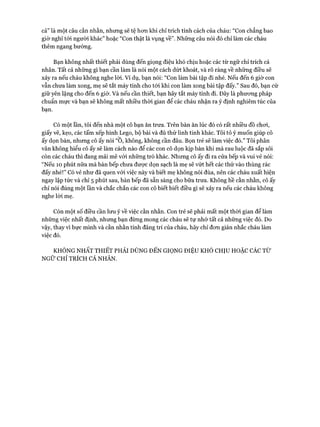 cả” là một câu cằn nhằn, nhưng sẽ tệ hon khi chỉ trích tính cách của cháu: “Con chẳng bao
giờ nghĩ tói người khác” hoặc “Con thật là vụng về”. Những câu nói đó chỉ làm các cháu
thêm ngang bướng.
Bạn không nhất thiết phải dùng đến giọng điệu khó chịu hoặc các từ ngữ chỉ trích cá
nhân. Tất cả những gì bạn cần làm là nói một cách dứt khoát, và rõ ràng về những điều sẽ
xảy ra nếu cháu không nghe lòi. Ví dụ, bạn nói: “Con làm bài tập đi nhé. Nếu đến 6 giờ con
vẫn chưa làm xong, mẹ sẽ tắt máy tính cho tói khi con làm xong bài tập đấy.” Sau đó, bạn cứ
giữ yên lặng cho đến 6 giờ. Và nếu cần thiết, bạn hãy tắt máy tính đi. Đây là phưong pháp
chuẩn mực và bạn sẽ không mất nhiều thòi gian để các cháu nhận ra ý định nghiêm túc của
bạn.
Có một lần, tôi đến nhà một cô bạn ăn trưa. Trên bàn ăn lúc đó có rất nhiều đồ choi,
giấy vẽ, kẹo, các tấm xếp hình Lego, bộ bài và đủ thứ linh tinh khác. Tôi tỏ ý muốn giúp cô
ấy dọn bàn, nhưng cô ấy nói “0, không, không cần đâu. Bọn trẻ sẽ làm việc đó.” Tôi phân
vấn không hiểu cô ấy sẽ làm cách nào để các con cô dọn kịp bàn khi mà rau luộc đã sắp sôi
còn các cháu thì đang mải mê vói những trò khác. Nhưng cô ấy đi ra cửa bếp và vui vẻ nói:
“Nếu 10 phút nữa mà bàn bếp chưa được dọn sạch là mẹ sẽ vứt hết các thứ vào thùng rác
đấy nhé!” Có vẻ như đã quen vói việc này và biết mẹ không nói đùa, nên các cháu xuất hiện
ngay lập tức và chỉ 5 phút sau, bàn bếp đã sẵn sàng cho bữa trưa. Không hề cằn nhằn, cô ấy
chỉ nói đúng một lần và chắc chắn các con cô biết biết điều gì sẽ xảy ra nếu các cháu không
nghe lòi mẹ.
Còn một số điều cần lưu ý về việc cằn nhằn. Con trẻ sẽ phải mất một thòi gian để làm
những việc nhất định, nhưng bạn đừng mong các cháu sẽ tự nhớ tất cả những việc đó. Do
vậy, thay vi bực mình và cằn nhằn tính đãng trí của cháu, hãy chỉ đon giản nhắc cháu làm
việc đó.
KHÔNG NHẤT THIẾT PHẢI DÙNG ĐẾN GIỌNG ĐIỆU KHÓ CHỊU HOẶC CÁC TỪ
NGỮ CHỈ TRÍCH CÁ NHÂN.
 
