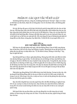 PHẦN IV. CÁC QUY TẮC VE KỶ LUẬT
Tôi không biết bạn thế nào, riêng tôi, tôi không thích hai từ “kỷ luật”. Nghe có vẻ như
nó thể hiện sự cấm đoán, thậm chí cả trừng phạt. Con trẻ cần được nhìn, chứ không phải
đưực nghe.
Dù vậy, khi bạn đã quen vói kỷ luật, thì đó lại là một kỹ năng thiết yếu cần cho các bậc
cha mẹ. Nếu bạn thực hiện vấn đề kỷ luật một cách đúng đắn, trách nhiệm làm cha mẹ của
bạn cũng như trách nhiệm làm con của con trẻ sẽ dễ dàng hon. Vâng, các con bạn được lựi
rất nhiều từ kỷ luật đúng đắn. Chúng ta đã thấy đưực giá trị của các ranh giói (Quy tắc 24),
và kỷ luật là sự cụ thể hỏa các ranh giói đó. Nếu vận dụng tốt, bạn sẽ không bao giờ phải sử
dụng đến sự cấm đoán, trừng phạt, hay đánh đòn. Và khi đó tất cả mọi người đều vui vẻ.
QUY TẮC 31
HÃY THỂ HIỆN Sự THỐNG NHẤT
Nếu bạn xin sếp nghỉ phép một ngày, sếp bạn không đồng ý, bạn sẽ thất vọng nhưng
bạn sẽ làm theo. Bỏi xét cho cùng, bạn không có quyền. Nhưng giả sử sau đó bạn lại đi xin
phép sếp của sếp bạn và nhận được câu: “0, tất nhiên là đưực, không có vấn đề gì.” Vậy,
bạn sẽ nghĩ thế nào?
Bạn không biết bạn có được nghỉ phép không. Nhưng bạn biết chắc một điều là ý kiến
của sếp bạn không có giá trị lắm. Và nếu sếp bạn còn nói không vói bạn, bạn biết bạn cần
tói gặp ai. Mà rất có thể lần tói, bạn sẽ phứt lờ sếp của bạn luôn. Trong khi đó, sếp của bạn
cảm thấy bị coi thường và thất vọng, có thể còn giận dữ vói vị sếp cao hon vì biết rằng ông
ấy đã không còn đưực bạn tôn trọng nữa. Còn sếp của sếp bạn thì phát hiện ra là ông ấy đã
làm mất lòng cấp dưới nên sẽ thận trọng hon đối vói các đề nghị và mong sẽ lấy lại đưực
tình cảm của cấp dưới.
Thật phức tạp đúng không? Đó là điều hoàn toàn bình thường. Tưong tự như vậy, việc
áp dụng kỷ luật không đồng nhất từ cha mẹ sẽ dẫn tói sự bối rối, thất vọng và thiếu tôn
trọng ở con trẻ. Nếu trong ví dụ trên, vị sếp cao hon có cách nói dự phòng cho sếp của bạn,
thì mọi thứ đã đon giản hon nhiều.
Bạn cần hiểu rằng khi bạn xem nhẹ người bạn đòi, thì điều đó không có nghĩa là bạn
tốt vói các con bạn và cháu sẽ yếu bạn hon. Bạn chỉ làm cho cháu bối rối hon, thiếu tôn
trọng đối vói cả hai và ảnh hưởng tói niềm tin của các cháu đối với tất cả các ranh giói
quan trọng.
Nếu bạn là bậc cha mẹ đon thân, quy tắc này đúng khi có ai đó cùng chia sẻ trách
nhiệm với bạn trong việc trông nom các cháu. Ví dụ như cha mẹ bạn, người trông trẻ hoặc
bạn của bạn.
 