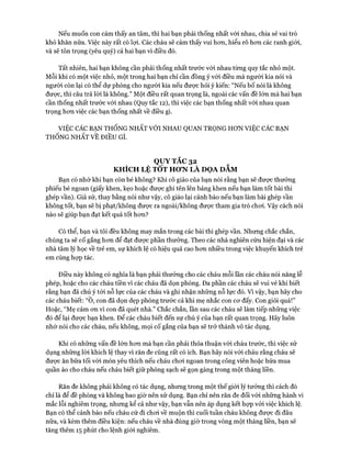 Nếu muốn con cảm thấy an tâm, thì hai bạn phải thống nhất vói nhau, chia sẻ vai trò
khó khăn nữa. Việc này rất có lựi. Các cháu sẽ cảm thấy vui hon, hiểu rõ hon các ranh giói,
và sẽ tôn trọng (yêu quý) cả hai bạn vì điều đó.
Tất nhiên, hai bạn không cần phải thống nhất trước vói nhau tùng quy tắc nhỏ một.
Mỗi khi có một việc nhỏ, một trong hai bạn chỉ cần đồng ý với điều mà người kia nói và
người còn lại có thể dự phòng cho người kia nếu được hỏi ý kiến: “Nếu bố nói là không
được, thì câu trả lòi là không.” Một điều rất quan trọng là, ngoài các vấn đề lớn mà hai bạn
cần thống nhất trước vói nhau (Quy tắc 12), thì việc các bạn thống nhất vói nhau quan
trọng hon việc các bạn thống nhất về điều gì.
VIỆC CÁC BẠN THỐNG NHẤT VỚI NHAU QUAN TRQNG HON VIỆC CÁC BẠN
THỐNG NHẤT VE ĐIỀU GÌ
QUY TẮC 32
KHÍCH LỆ TỐT HƠN LÀ DỌA DAM
Bạn có nhớ khi bạn còn bé không? Khi cô giáo của bạn nói rằng bạn sẽ đưực thưởng
phiếu bé ngoan (giấy khen, kẹo hoặc đưực ghi tên lên bảng khen nếu bạn làm tốt bài thi
ghép vần). Giả sử, thay bằng nói như vậy, cô giáo lại cảnh báo nếu bạn làm bài ghép vần
không tốt, bạn sẽ bị phạt/không đưực ra ngoài/không đưực tham gia trò choi. Vậy cách nói
nào sẽ giúp bạn đạt kết quả tốt hon?
Có thể, bạn và tôi đều không may mắn trong các bài thi ghép vần. Nhưng chắc chắn,
chúng ta sẽ cố gắng hon để đạt đưực phần thưởng. Theo các nhà nghiên cứu hiện đại và các
nhà tâm lý học về trẻ em, sự khích lệ có hiệu quả cao hon nhiều trong việc khuyến khích trẻ
em cùng họp tác.
Điều này không có nghĩa là bạn phải thưởng cho các cháu mỗi lần các cháu nói năng lễ
phép, hoặc cho các cháu tiền vi các cháu đã dọn phòng. Đa phần các cháu sẽ vui vẻ khi biết
rằng bạn đã chú ý tói nỗ lực của các cháu và ghi nhận những nỗ lực đó. Vì vậy, bạn hãy cho
các cháu biết: “Ô, con đã dọn dẹp phòng trước cả khi mẹ nhắc con cơ đấy. Con giỏi quá!”
Hoặc, “Mẹ cảm ơn vì con đã quét nhà.” Chắc chắn, lần sau các cháu sẽ làm tiếp những việc
đó để lại được bạn khen. Để các cháu biết đến sự chú ý của bạn rất quan trọng. Hãy luôn
nhớ nói cho các cháu, nếu không, mọi cố gắng của bạn sẽ trở thành vô tác dụng.
Khi có những vấn đề lớn hơn mà bạn cần phải thỏa thuận vói cháu trước, thì việc sử
dụng những lòi khích lệ thay vì răn đe cũng rất có ích. Bạn hãy nói với cháu rằng cháu sẽ
được ăn bữa tối vói món yêu thích nếu cháu chơi ngoan trong công viên hoặc hứa mua
quần áo cho cháu nếu cháu biết giữ phòng sạch sẽ gọn gàng trong một tháng liền.
Răn đe không phải không có tác dụng, nhưng trong một thế giói lý tưởng thì cách đó
chỉ là để đề phòng và không bao giờ nên sử dụng. Bạn chỉ nên răn đe đối vói những hành vi
mắc lỗi nghiêm trọng, nhưng kể cả như vậy, bạn vẫn nên áp dụng kết họp vói việc khích lệ.
Bạn có thể cảnh báo nếu cháu cứ đi chơi về muộn thì cuối tuần cháu không được đi đâu
nữa, và kèm thêm điều kiện: nếu cháu về nhà đúng giờ trong vòng một tháng liền, bạn sẽ
tăng thêm 15 phút cho lệnh giói nghiêm.
 