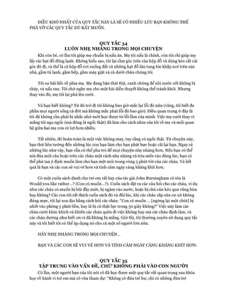 ĐIỀU KHÓ NHẤT CỦA QUY TẮC NÀY LÀ SẼ CÓ NHIỀU LÚC BẠN KHÔNG THỂ
PHÁ VỠ CÁC QUY TẮC DÙ RẤT m u ố n .
QUY TẮC 34
LUÔN NHẸ NHANG TRONG MỌI CHUYỆN
Khi còn bé, có lần tôi giúp mẹ chuẩn bị nấu ăn. Mẹ tôi nấu là chính, còn tôi chỉ giúp mẹ
lấy các hạt đỗ đông lạnh. Không hiểu sao, tôi lại cầm góc trên của hộp đỗ và dùng kéo cắt cái
góc đó đi, và thế là cả hộp đỗ roi xuống đất và những hạt đỗ lăn tung tóe khắp noi trên sàn
nhà, gầm tủ lạnh, gầm bếp, gầm máy giặt và cả dưới chân chúng tôi.
Tôi sự hãi liếc về phía mẹ. Mẹ đang bận thái thịt, canh chừng để nồi nước sốt không bị
cháy, và nấu rau. Tôi chờ nghe mẹ cho một bài diễn thuyết không thể tránh khỏi. Nhưng
thay vào đó, mẹ tôi lại phá lên cười.
Và bạn biết không? Từ đó trở đi tôi không bao giờ mắc lại lỗi đó nữa (vâng, tôi biết đa
phần mọi người sống cả đòi mà không mắc phải lỗi đó bao giờ). Điều quan trọng ở đây là
tôi đã không cần phải bị nhắc nhở mói học đưực từ lỗi lầm của mình. Việc mẹ cưòi thay vì
mắng tôi ngu ngốc (mà đúng là ngốc thật) đã làm cho cách nhìn của tôi về mẹ và mối quan
hệ giữa hai mẹ con có lựi hon nhiều.
Tất nhiên, đó hoàn toàn là một việc không may, tuy rằng có ngốc thật. Từ chuyện này,
bạn thử liên tưởng đến những lúc con bạn làm cho bạn phát bực hoặc cãi lại bạn. Ngay cả
những lúc như vậy, bạn vẫn có thể pha trò để mọi chuyện nhẹ nhàng hon. Nếu bạn có thể
nói đùa một câu hoặc trêu các cháu một cách nhẹ nhàng và trìu mến vào đúng lúc, bạn có
thể phá tan ý định muốn làm cho bạn mệt mỏi trong vòng 5 phút tói của các cháu. Và kết
quả là bạn và các con sẽ vui vẻ hon và tình cảm ngày càng khăng khít hon.
Có một cuốn sách dành cho trẻ em rất hay của tác giả John Burningham có tên là
Would you like rather...? (Con có muốn...?). Cuốn sách đặt ra các câu hỏi cho các cháu, ví dụ
như các cháu có muốn bị bôi đầy mứt, bị ngâm vào nước, hoặc bị chú cún kéo qua vũng bùn
hay không? Các con tôi rất thích cuốn sách đó và đôi lúc, khi các cháu sắp sửa cư xử không
đúng mực, tôi lại xoa dịu bằng cách hỏi các cháu: “Con có muốn ... [ngùng lại một chút] bị
nhốt vào phòng 5 phút liền, hay là bị cù thật lực trong 30 giây không?” Việc này làm các
cháu cười khúc khích và khiến các cháu quên đi việc không hay mà các cháu định làm, và
các cháu dường như biết on vì đã không bị mắng. Giờ thì, tôi thường xuyên sử dụng quy tắc
này và tôi biết tôi có thể áp dụng nó cho cả một số người lớn nữa.
HÃY NHẸ NHÀNG TRONG MỌI CHUYỆN...
BẠN VÀ CÁC CON SẼ VUI VẺ HON VÀ TÌNH CẢM NGÀY CÀNG KHĂNG KHÍT HON.
QUY TẮC 35
TẬP TRUNG VÀO VẤN ĐỀ, CHỨ KHÔNG PHẢI VÀO CON NGƯỜI
CÓlần, một người bạn của tôi nói cô đã học đưực một quy tắc rất quan trọng sau khóa
học về hành vi trẻ em mà cô vừa tham dự: “Không có đứa trẻ hư, chỉ có những đứa trẻ
 