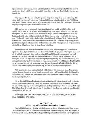 ngoan làm điều hư.” Khi ấy, tôi đã nghĩ rằng đó là một trong những ví dụ khôi hài nhất về
nghiên cứu tâm lý mà tôi từng nghe, và tôi cũng chưa có dịp nào thực hiện lòi khuyên ngộ
nghĩnh đó.
Tuy vậy, sau đó, khá xấu hổ là, tôi lại phải công nhận rằng cô ấy hoàn toàn đúng. Tất
nhiên là tôi vẫn chưa hết buồn cười vì cách nói đó (nghe nó chẳng khác gì câu: “Đó không
phải là một cái máy tính tồi, mà là một cái máy tính tốt hoạt động tồi”), nhưng tôi phải thừa
nhận nội dung của quy tắc đó hoàn toàn chính xác.
Một khi bạn nói vói con mình rằng các cháu thật hư, ích kỷ, lười biếng, béo, ngốc
nghếch, bất lịch sự, tự cao, vô tâm hoặc bất kỳ điều gì khác, nghĩa là bạn đã gán cho cháu
những tính xấu đó. Và nếu các cháu tin vào điều đó (và tại sao lại không khi các cháu vẫn
đưực dạy là phải nghe lòi bạn nói đấy thôi), thì các cháu sẽ sống vói điều đó. Các cháu sẽ
nghĩ: “Chẳng ích gì nếu mình cố gắng nữa, mình biết mình lười mà,” hoặc “Mình có gì để
mất nữa đâu? Đằng nào thì cha mẹ cũng cho là mình hư rồi.” Tất nhiên, đây không phải là
quá trình suy nghĩ có ý thức, ít nhất là khi các cháu còn nhỏ. Nhưng nếu bạn cứ gán cho con
mình những điều đó, các cháu sẽ sống chung vói chúng.
Điều bạn cần làm là nhắm vào hành vi của các cháu, chứ không phải là chỉ trích con
người các cháu. Bạn có thể nói vói các cháu: “Như thế là ích kỷ”, hoặc “Đẩy người khác như
vậy là bất lịch sự, con ạ.” Bằng cách này, bạn không phê bình các cháu, mà chỉ phê bình
hành vi của các cháu. Nếu đến đây, bạn muốn kêu lên: “Nhưng mà nó lười thật!”, tôi sẽ
không nói là bạn sai, mặc dù rất khó để công nhận là bạn đúng. Tôi chỉ muốn nói rằng bạn
không nên nói như vậy trước mặt con, và cũng không nên nói vói ai khác điều đó phòng khi
tói tai con bạn. Bạn hãy giữ những suy nghĩ đó cho riêng mình, kể cả khi đó là lần thứ ba
cháu đi choi mà không hề giúp bạn dọn dẹp bàn ăn, để mặc bạn vói đống bát đĩa.
Việc gán cho các cháu những đức tính tốt lại là một việc hoàn toàn khác. Nếu các đức
tính đó là đúng (bạn đừng tạo áp lực cho con mình bằng cách bắt cháu phải cố những điều
cháu không thể), thì việc làm đó sẽ khích lệ các cháu có hành vi cư xử tưong tự - chu đáo,
cẩn thận, dũng cảm, v.v...
Và có thể đôi khi bạn vẫn cần gán cho các cháu đức tính tốt để củng cố hành vi của các
cháu. Khi các cháu làm điều gì không hay, hãy nói: “Mẹ thật sự ngạc nhiên thấy con cư xử
bất lịch sự như vậy đấy. Vì mẹ luôn nghĩ con là một người lịch sự.” Điều đó khẳng định một
điều là bạn chưa từ bỏ hình ảnh tốt đẹp về các cháu, vì vậy chưa quá muộn để các cháu giữ
lại danh hiệu “lịch sự” kia.
ĐIỀU BẠN CẦN LÀM LÀ NHẮM VÀO HÀNH VI CỦA CÁC CHÁU, CHỨ KHÔNG
PHẢI CHỈ TRÍCH CÁC CHÁU.
QỰYTẮC36
ĐỪNG Tự DỒN MÌNH VÀO CHÂN TƯỜNG
Trước khi biết đến quy tắc này, tôi đã từng đưa ra những lòi răn đe thiếu khôn ngoan.
Cách đây không lâu, tôi đã cấm con trai không được xem tivi trong một năm. Rõ ràng đó là
một mệnh lệnh không thể thực hiện đưực và không ai thích thú vói nó cả. Vậy tôi phải làm
 