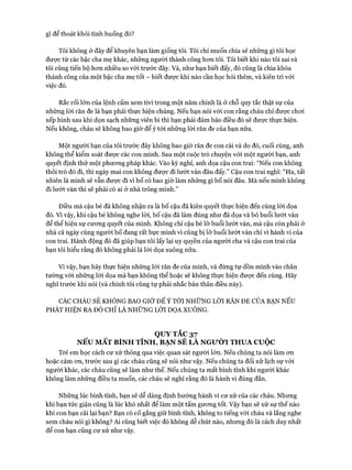 gì để thoát khỏi tình huống đó?
Tôi không ở đây để khuyên bạn làm giống tôi. Tôi chỉ muốn chia sẻ những gì tôi học
đưực từ các bậc cha mẹ khác, những người thành công hon tôi. Tôi biết khi nào tôi sai và
tôi cũng tiến bộ hon nhiều so vói trước đây. Và, như bạn biết đấy, đó cũng là chìa khóa
thành công của một bậc cha mẹ tốt - biết được khi nào cần học hỏi thêm, và kiên trì vói
việc đó.
Rắc rối lớn của lệnh cấm xem tivi trong một năm chính là ở chỗ quy tắc thật sự của
những lòi răn đe là bạn phải thực hiện chúng. Nếu bạn nói với con rằng cháu chỉ được choi
xếp hình sau khi dọn sạch những viên bi thì bạn phải đảm bảo điều đó sẽ được thực hiện.
Nếu không, cháu sẽ không bao giờ để ý tói những lòi răn đe của bạn nữa.
Một người bạn của tôi trước đây không bao giờ răn đe con cái và do đó, cuối cùng, anh
không thể kiểm soát được các con mình. Sau một cuộc trò chuyện vói một người bạn, anh
quyết định thử một phưong pháp khác. Vào kỳ nghỉ, anh dọa cậu con trai: “Nếu con không
thôi trò đó đi, thì ngày mai con không đưực đi lưứt ván đâu đấy.” Cậu con trai nghĩ: “Ha, tất
nhiên là mình sẽ vẫn được đi vi bố có bao giờ làm những gì bố nói đâu. Mà nếu mình không
đi lướt ván thì sẽ phải có ai ở nhà trông mình.”
Điều mà cậu bé đã không nhận ra là bố cậu đã kiên quyết thực hiện đến cùng lòi dọa
đó. Vì vậy, khi cậu bé không nghe lòi, bố cậu đã làm đúng như đã dọa và bỏ buổi lướt ván
để thể hiện sự cưong quyết của mình. Không chỉ cậu bé lỡ buổi lướt ván, mà cậu còn phải ở
nhà cả ngày cùng người bố đang rất bực mình vì cũng bị lỡ buổi lướt ván chỉ vì hành vi của
con trai. Hành động đó đã giúp bạn tôi lấy lại uy quyền của người cha và cậu con trai của
bạn tôi hiểu rằng đó không phải là lòi dọa xuông nữa.
Vì vậy, bạn hãy thực hiện những lòi răn đe của mình, và đừng tự dồn mình vào chân
tường vói những lòi dọa mà bạn không thể hoặc sẽ không thực hiện được đến cùng. Hãy
nghĩ trước khi nói (và chính tôi cũng tự phải nhắc bản thân điều này).
CÁC CHÁU SẼ KHÔNG BAO GIỜ ĐỂ Ý TỚI NHỮNG LỜI RĂN ĐE CỦA BẠN NẾU
PHÁT HIỆN RA ĐÓ CHỈ LÀ NHỮNG LỜI DỌA XUÔNG.
QUYTẮC37
NẾU MẤT BÌNH TĨNH, BẠN SẼ LÀ NGườI THUA c u ộ c
Trẻ em học cách cư xử thông qua việc quan sát người lớn. Nếu chúng ta nói làm cm
hoặc cảm on, trước sau gì các cháu cũng sẽ nói như vậy. Nếu chúng ta đối xử lịch sự vói
người khác, các cháu cũng sẽ làm như thế. Nếu chúng ta mất bình tĩnh khi người khác
không làm những điều ta muốn, các cháu sẽ nghĩ rằng đó là hành vi đúng đắn.
Những lúc bình tĩnh, bạn sẽ dễ dàng định hướng hành vi cư xử của các cháu. Nhưng
khi bạn tức giận cũng là lúc khó nhất để làm một tấm gưong tốt. Vậy bạn sẽ xử sự thế nào
khi con bạn cãi lại bạn? Bạn có cố gắng giữ bình tĩnh, không to tiếng vói cháu và lắng nghe
xem cháu nói gì không? Ai cũng biết việc đó không dễ chút nào, nhưng đó là cách duy nhất
để con bạn cũng cư xử như vậy.
 