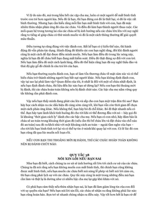 Vì lý do nào đó, mà trong hầu hết các cặp cha mẹ, luôn có một người dễ mất bình tĩnh
trước con trẻ hcm người kia. Nếu đó là bạn, thì bạn đừng coi đó là thất bại, vì đó là việc rất
bình thường. Nhưng bạn cần hiểu rằng mỗi lần bạn mất bình tĩnh vói con, bạn đã mặc
nhiên thừa nhận phản ứng đó của các cháu. Và điều đó làm bạn thành người thua cuộc. Các
mối quan hệ trong tưong lai của các cháu sẽ bị ảnh hưởng nếu các cháu lớn lên vói suy nghĩ
rằng to tiếng sẽ giúp cháu có thứ mình muốn và đó là một cách thông thường để giải quyết
mâu thuẫn.
Điều tưong tự cũng đúng vói việc đánh con. Bất kể bạn có ý kiến thế nào, thì hành
động đó vẫn phản tác dụng. Hành động đó khiến các con bạn nghĩ rằng, đôi khi đánh người
cũng là một cách để đạt đưực điều mình muốn. Nếu bạn làm điều đó trong lúc nóng nảy,
nghĩa là bạn đã để cháu biết bạn đang mất kiểm soát. Điều đó thật đáng sự đối vói con trẻ.
Nếu bạn làm điều đó một cách lạnh lùng, điều đó thể hiện rằng bạn đã suy nghĩ thấu đáo và
thái độ gây gổ đó chính là câu trả lòi của bạn.
Nếu bạn thường xuyên đánh con, bạn sẽ làm tổn thưong cháu về mặt cảm xúc và có thể
biến cháu trở thành những người hay bắt nạt người khác. Nếu bạn không định đánh con,
vậy tại sao lại phải làm vậy? Quan điểm của tôi, ít nhất là đối với một số cháu nhất định, là
nếu bạn định đánh cháu, thì liệu đến lúc nào bạn sẽ dừng lại? Nếu con bạn thi thoảng mói
bị đánh, thì các cháu hoàn toàn không nên bị đánh chút nào. Các bậc cha mẹ nắm vững quy
tắc không cần phải đánh con.
Vậy nếu bạn thấy mình đang phát cáu lên và sắp cho con bạn một trận đòn thì sao? Bạn
hãy học cách nhận ra các dấu hiệu đó càng sớm càng tốt, khi bạn vẫn còn thòi gian để chọn
một cách phản ứng khác. Nếu không thể, bạn hãy bỏ đi chỗ khác. Bỏ đi thật nhanh nếu có
thể. Bạn hãy tạm lánh khỏi tình huống đó cho tói khi có thể đưong đầu vói nó - hãy gọi đó
là khoảng “thời gian cách ly” dành cho các bậc cha mẹ. Nếu bạn có con nhỏ, hãy đảm bảo là
cháu sẽ an toàn trong khoảng thòi gian đó (nếu cần thì bế cháu lên và đặt cháu vào chỗ nào
đó an toàn) sau đó ra khỏi nhà vói một khoảng cách an toàn - ngoài tầm nghe của bạn -
cho tói khi bạn bình tĩnh trở lại và có thể tự tin ở mình khi quay lại vói con. Có lẽ lúc đó con
bạn cũng đã qua lúc muốn nổi loạn rồi.
NẾU CON BẠN THI THOẢNG MỚI BỊ ĐÁNH, THÌ CÁC CHÁU HOÀN TOÀN KHÔNG
NÊN BỊ ĐẢNH CHÚT NÀO.
QUY TẮC 38
NÓI XIN LỖI NẾU BẠN SAI
Như bạn đã biết, cách chúng ta cư xử sẽ ảnh hưởng rất lớn tói cách cư xử của các cháu.
Chúng ta đã nói rằng nếu bạn không muốn con mất bình tĩnh, thì chính bạn cũng không
đưực mất bình tĩnh; nếu bạn muốn các cháu biết nói năng lễ phép và biết nói lòi cảm on,
thì bạn cũng phải lịch sự vói các cháu. Quy tắc này cùng là một trong những điều mà bạn
cần làm và thật lạ là dường như có nhiều bậc cha mẹ lại gặp khó khăn vói nó.
Có phải bạn cảm thấy nếu thừa nhận bạn sai, là bạn đã làm giảm lòng tin của con đối
với uy quyền của bạn? Nếu bạn nói lòi xin lỗi, các cháu sẽ nhận ra rằng không phải lúc nào
bạn cũng hoàn hảo. Bọn trẻ sẽ nhanh chóng nhận ra điều này. Vậy tốt hon hết là bạn cứ để
 