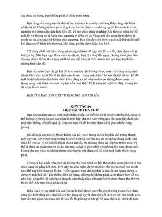 các cháu tin rằng, bạn không phải là Chúa toàn năng .
Bạn càng sẵn sàng xin lỗi khi sai bao nhiêu, các con bạn sẽ càng thấy rằng việc thừa
nhận sai sót không hề làm giảm đi giá trị của các cháu - vì những người lớn mà các cháu
ngưỡng mộ cũng sẵn sàng làm điều đó. Và các cháu cũng sẽ nhận thấy rằng ai cũng có thể
mắc lỗi và không có gì đáng phải ngượng vì điều đó cả. Vâng, chỉ cần nhận thức đưực là
mình sai và sửa sai, chứ không phải ngượng. Bạn cần dạy con biết tự giác nói lòi xin lỗi mỗi
khi làm người khác tổn thưong, khó chịu, phiền phức hoặc đau khổ.
Tôi cũng phải nói thêm rằng, nhiều người lớn rất ngại nói lòi xin lỗi, chứ chưa nói gì
tói con họ. Nếu bạn ngại thừa nhận mình sai, bạn cần thay đổi ngay. Quãng thòi gian làm
cha mẹ chính là lúc thích họp nhất để sửa đổi khuyết điểm trước khi con bạn bị nhiễm
những tính xấu đó.
Bạn còn nhớ Quy tắc 36 khi tôi cấm con trai tôi không đưực xem tivi trong vòng một
năm? Cách duy nhất để rút lại lệnh cấm là nói thẳng vói cháu: “Bố xin lỗi, bố đã sai. Bố đã
mất bình tĩnh nên cấm đoán vô lý. Điều đáng ra bố nên nói là con không được xem tivi
trong vòng một tuần nếu con tiếp tục hỗn như thế.” Có lẽ cũng bẽ mặt thật đấy, nhưng tôi
đã nhận lỗi về mình.
BẠN CẦN DẠY CON BIẾT Tự GIÁC NÓI LỜI XIN LỖI.
QUYTẮC39
HỌC CÁCH THA THỬ
Bạn và con bạn vừa có một cuộc khẩu chiến. Có thể bạn xử lý được tình huống, cũng có
thể không. Nhưng dù sao bạn cũng là một bậc cha mẹ nắm vững quy tắc, nên hãy đảm bảo
mọi việc không đến nỗi quá tệ. Còn con bạn, vì rất hư nên cháu đã bị phạt nhốt trong
phòng.
Rồi điều gì xảy ra tiếp theo? Điểm này rất quan trọng và tôi đã phải viết riêng thành
một quy tắc, bởi vì tôi từng chứng kiến có những bậc cha mẹ xử sự không đúng cách. Khi
cháu bé trở lại, tỏ vẻ hối lỗi, thậm chí cả xin lỗi, thì cha mẹ cháu lại tiếp tục trách móc. Và
thế là cháu lại phản ứng và cãi lại cha mẹ, và lại bị phạt nhốt vào phòng lần nữa. Hoặc nếu
không cha mẹ cháu sẽ không thèm nói chuyện vói cháu, coi đó như một hình thức trừng
phạt.
Trong cả hai cách trên, bạn đã không cho con mình cơ hội thoát khỏi cảm giác tồi tệ mà
cháu đang cố gắng kết thúc. Mói đấy, tôi còn nghe được một bậc cha mẹ nói với con mình
như thế này khi cháu xin lỗi họ: “Điều quan trọng không phải là xin lỗi, mà quan trọng là
đừng có mắc lại lỗi.” Tất nhiên, điều đó đúng, nhưng đó không phải là lúc thích họp để nói
như vậy. Cháu bé tội nghiệp rõ ràng đã cảm thấy cháu vẫn mắc lỗi và chưa được tha thứ và
tôi có thể thấy mặt cháu nhăn cả lại.
Điều quan trọng nhất đối vói con trẻ là biết được bạn vẫn yếu thương cháu. Các cháu
cũng cần biết rằng việc xin lỗi là có tác dụng và quyết tâm sửa đổi cách cư xử của mình. Nếu
bạn vẫn tức giận, khi cháu nói lòi xin lỗi thì phỏng có ích gì? Vi vậy, khi cuộc chiến đã tạm
 