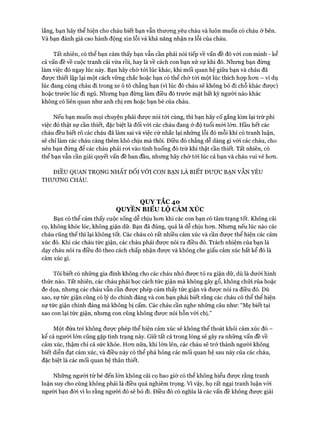 lắng, bạn hãy thể hiện cho cháu biết bạn vẫn thưcmg yêu cháu và luôn muốn có cháu ờ bên.
Và bạn đánh giá cao hành động xin lỗi và khả năng nhận ra lỗi của cháu.
Tất nhiên, có thể bạn cảm thấy bạn vẫn cần phải nói tiếp về vấn đề đó vói con mình - kể
cả vấn đề về cuộc tranh cãi vừa rồi, hay là về cách con bạn xử sự khi đó. Nhưng bạn đừng
làm việc đó ngay lúc này. Bạn hãy chờ tói lúc khác, khi mối quan hệ giữa bạn và cháu đã
đưực thiết lập lại một cách vững chắc hoặc bạn có thể chờ tói một lúc thích hợp hon - ví dụ
lúc đang cùng cháu đi trong xe ô tô chẳng hạn (vì lúc đó cháu sẽ không bỏ đi chỗ khác được)
hoặc trước lúc đi ngủ. Nhưng bạn đừng làm điều đó trước mặt bất kỳ người nào khác
không có liên quan như anh chị em hoặc bạn bè của cháu.
Nếu bạn muốn mọi chuyện phải đưực nói tói cùng, thì bạn hãy cố gắng kìm lại trừ phi
việc đó thật sự cần thiết, đặc biệt là đối vói các cháu đang ở độ tuổi mói lớn. Hầu hết các
cháu đều biết rõ các cháu đã làm sai và việc cứ nhắc lại những lỗi đó mỗi khi có tranh luận,
sẽ chỉ làm các cháu càng thêm khó chịu mà thôi. Điều đó chẳng dễ dàng gì vói các cháu, cho
nên bạn đừng để các cháu phải roi vào tình huống đó trừ khi thật cần thiết. Tất nhiên, có
thể bạn vẫn cần giải quyết vấn đề ban đầu, nhưng hãy chờ tói lúc cả bạn và cháu vui vẻ hon.
ĐIỀU QUAN TRỌNG NHẤT Đ ối v ớ i c o n b ạ n l à b iế t đ ư ợ c b ạ n v ẫ n y ê u
THƯƠNG CHÁU.
QUY TẮC 40
QUYỀN BIỂU LỘ CẢM xúc
Bạn có thể cảm thấy cuộc sống dễ chịu hon khi các con bạn có tâm trạng tốt. Không cãi
cọ, không khóc lóc, không giận dữ. Bạn đã đúng, quả là dễ chịu hon. Nhung nếu lúc nào các
cháu cũng thế thì lại không tốt. Các cháu có rất nhiều cảm xúc và cần đưực thể hiện các cảm
xúc đó. Khi các cháu tức giận, các cháu phải đưực nói ra điều đó. Trách nhiệm của bạn là
dạy cháu nói ra điều đó theo cách chấp nhận đưực và không che giấu cảm xúc bất kể đó là
cảm xúc gì.
Tôi biết có những gia đình không cho các cháu nhỏ đưực tỏ ra giận dữ, dù là dưới hình
thức nào. Tất nhiên, các cháu phải học cách tức giận mà không gây gổ, không chửi rủa hoặc
đe dọa, nhưng các cháu vẫn cần đưực phép cảm thấy tức giận và đưực nói ra điều đó. Dù
sao, sự tức giận cũng có lý do chính đáng và con bạn phải biết rằng các cháu có thể thể hiện
sự tức giận chính đáng mà không bị cấm. Các cháu cần nghe những câu như: “Mẹ biết tại
sao con lại tức giận, nhưng con cũng không được nói hỗn vói chị.”
Một đứa trẻ không được phép thể hiện cảm xúc sẽ không thể thoát khỏi cảm xúc đó -
kể cả người lớn cũng gặp tình trạng này. Giữ tất cả trong lòng sẽ gây ra những vấn đề về
cảm xúc, thậm chí cả sức khỏe. Hon nữa, khi lớn lên, các cháu sẽ trở thành người không
biết diễn đạt cảm xúc, và điều này có thể phá hỏng các mối quan hệ sau này của các cháu,
đặc biệt là các mối quan hệ thân thiết.
Những người từ bé đến lớn không cãi cọ bao giờ có thể không hiểu được rằng tranh
luận suy cho cùng không phải là điều quá nghiêm trọng. Vì vậy, họ rất ngại tranh luận với
người bạn đòi vì lo rằng người đó sẽ bỏ đi. Điều đó có nghĩa là các vấn đề không được giải
 