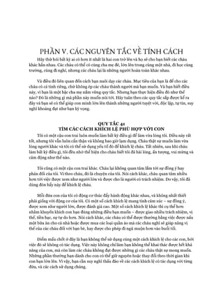 PHẦN V. CÁC NGUYÊN TẮC VE TÍNH CÁCH
Hãy thử hỏi bất kỳ ai có hon ít nhất là hai con trở lên và họ sẽ cho bạn biết các cháu
khác hẳn nhau. Các cháu có thể có cùng cha mẹ đẻ, lớn lên trong cùng một nhà, đi học cùng
trường, cùng đi nghỉ, nhưng các cháu lại là những người hoàn toàn khác nhau.
Và điều đó liên quan đến cách bạn nuôi dạy các cháu. Mục tiêu của bạn là để cho các
cháu có cá tính riêng, chứ không ép các cháu thành người mà bạn muốn. Và bạn biết điều
này, vì bạn là một bậc cha mẹ nắm vững quy tắc. Nhung bạn thực hiện điều đó như thế
nào? Đó là những gì mà phần này muốn nói tói. Hãy tuân theo các quy tắc sắp được kể ra
đây và bạn sẽ có thể giúp con mình lớn lên thành những người tuyệt vòi, độc lập, tự tin, suy
nghĩ khoáng đạt như bạn kỳ vọng.
QUY TẮC 41
TÌM CÁC CÁCH KHÍCH LỆ PHÙ HỢP VỚI CON
Tôi có một cậu con trai luôn muốn làm bất kỳ điều gì để làm vừa lòng tôi. Điều này rất
tốt, nhưng tôi vẫn luôn cẩn thận và không bao giờ lạm dụng. Cháu thật sự muốn làm vừa
lòng người khác và tôi có thể sử dụng yếu tố đó để khích lệ cháu. Tất nhiên, sau khi cháu
làm bất kỳ điều gì, tôi đều nhớ thể hiện cho cháu biết tôi đã hài lòng, ấn tượng, vui mừng và
cảm động như thế nào.
Tôi cũng có một cậu con trai khác. Cháu lại không quan tâm lắm tói sự đồng ý hay
phản đối của tôi. Vì theo cháu, đó là chuyện của tôi. Nói cách khác, cháu quan tâm nhiều
hon tói việc đưực xem như người lớn và được cho là ngưòi có trách nhiệm. Do vậy, tôi đã
dùng đòn bẩy này để khích lệ cháu.
Mỗi đứa con của tôi có động cơ thúc đẩy hành động khác nhau, và không nhất thiết
phải giống vói động cơ của tôi. Có một số cách khích lệ mang tính cảm xúc - sự đồng ý,
được xem như người lớn, được đánh giá cao. Một số cách khích lệ khác thì cụ thể hơn
nhằm khuyến khích con bạn đúng những điều bạn muốn - được giao nhiều trách nhiệm, vị
thế, tiền bạc, sự tự do hơn. Nói cách khác, các cháu có thể được thưởng bằng việc được nấu
một bữa ăn cho cả nhà hoặc được mua các loại quần áo mà các cháu nghĩ sẽ giúp nâng vị
thế của các cháu đối với bạn bè, hay được cho phép đi ngủ muộn hơn vào buổi tối.
Điểm mấu chốt ở đây là bạn không thể sử dụng cùng một cách khích lệ cho các con, bởi
việc đó sẽ không có tác dụng. Việc này không chỉ làm bạn không thể khai thác được hết khả
năng của con, mà còn làm các cháu không đạt được những gì các cháu thật sự mong muốn.
Những phần thưởng bạn dành cho con có thể giữ nguyên hoặc thay đổi theo thòi gian khi
con bạn lớn lên. Vì vậy, bạn cần suy nghĩ thấu đáo về các cách khích lệ có tác dụng với từng
đứa, và các cách sử dụng chúng.
 