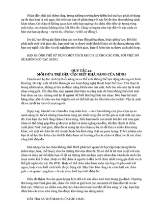 Nhân đây phải nói thêm rằng, trong những trường họp hiếm hoi mà bạn phải sử dụng
sự đe dọa hon là nói ngọt, thì mỗi con bạn sẽ phản ứng vói các lòi đe dọa theo những cách
khác nhau. Có cháu sẽ không quan tâm nếu bạn ngừng cho cháu tiền tiêu vặt trong vòng
một tuần, có cháu lại không chịu nổi điều đó. Cũng tưong tự như vậy đối vói các cách cơ
bản mà bạn áp dụng - sự tự do, tiền bạc, vị thế, sự đồng ý.
Do đó, bạn đừng giả định rằng các con bạn đều giống nhau, hoặc giống bạn. Đôi khi
phải mất một thời gian dài, bạn mói tìm ra được cách khích lệ nào có tác dụng, nhưng nếu
bạn suy nghĩ thấu đáo và trải nghiệm một thời gian, bạn sẽ luôn tìm ra được cách phù họp.
BẠN KHÔNG THỂ s ử DỰNG MỘT CÁCH KHÍCH LỆ CHO CÁC CON, BỞI VIỆC ĐÓ
SẼ KHÔNG CÓ TÁC DỤNG.
QUYTẮC42
MỖI ĐỬA TRẺ ĐỀU CAN BIẾT KHẢ NĂNG CỦA MÌNH
Dan là anh họ tôi. Anh bị thiểu năng và cơ thể anh không thể vận động như người bình
thường. Do vậy, anh rất khó tham gia các hoạt động nghệ thuật hoặc thể thao. Thú thực là
trong nhiều năm, không ai tìm ra được năng khiếu nào của anh. Anh trai của anh lại là một
nhạc công giỏi. Rồi dần dần, mọi người phát hiện ra rằng mặc dù Dan không thể chơi một
loại nhạc cụ nào, nhưng anh lại là người rất biết thưởng thức âm nhạc. Nếu bạn bật một
băng nhạc, thì chỉ cần sau hai nhịp là anh có thể hát lại câu đầu tiên của bài hát. Vậy là, anh
đã có cái để tự hào với mọi người.
Ngày nay, hầu hết các cháu đều may mắn hơn - các cháu không còn phải chịu sự so
sánh nặng nề. Kể cả những cháu kém năng lực nhất cũng vẫn có thể giỏi ở một lĩnh vực nào
đó. Con bạn cần biết rằng cháu có khả năng. Nếu bạn muốn con mình lớn lên vói cảm giác
cháu có thể đóng góp điều gì đó cho xã hội và luôn ngẩng cao đầu, thì đây chính là điểm
xuất phát. Với thời gian, điều đó sẽ mang lại cho cháu sự tự tin để tìm ra nhiều khả năng
khác, vói một số cháu thì chỉ có một hoặc hai khả năng thật sự quan trọng. Trách nhiệm của
bạn là nỗ lực tìm kiếm cho tói khi thấy được sở trường của các cháu và đảm bảo là các cháu
cũng biết điều đó.
Khả năng của các cháu không nhất thiết phải liên quan tới học tập hoặc năng khiếu
(như nhạc, họa, thể thao), cho dù những thứ này đều tốt. Nó có thể là trí nhớ tuyệt vòi của
cháu và cháu có thể nhắc bạn về tất cả những thứ mà bạn quên chưa đưa vào danh sách cần
mua trước khi đi chợ. Hoặc có thể cháu là người có đầu óc tổ chức nhất trong gia đình và có
thể giữ ngăn nắp các đĩa DVD. Hoặc có thể cháu nấu được món mỳ ống vói pho-mát rất
ngon, hoặc cháu biết cách hiểu được động vật. Hãy đảm bảo rằng các cháu biết các cháu
giỏi - và quan trọng hơn - là các cháu biết bạn biết điều đó.
Điều đó thậm chí còn quan trọng hơn đối với các cháu nhỏ hơn trong gia đình. Thường
thì trong một thòi gian dài, cháu lớn nhất sẽ giỏi hơn các em mình về hầu như tất cả các
lĩnh vực. Nếu bạn có nhiều con, thì các cháu nhỏ hơn thật khó để tỏa sáng, v ì vậy, bạn hãy
đảm bảo các cháu nhỏ cũng tìm được khả năng của riêng mình.
HÃY TÌM RA THẾ MẠNH CỦA CÁC CHÁU.
 