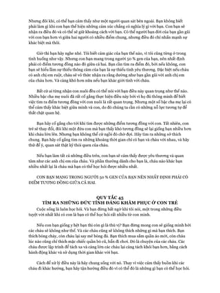 Nhưng đôi khi, có thể bạn cảm thấy như một người quan sát bên ngoài. Bạn không biết
phải làm gì khi con bạn thể hiện những cảm xúc chẳng có nghĩa lý gì vói bạn. Con bạn sẽ
nhận ra điều đó và có thể sẽ giữ khoảng cách vói bạn. Có thể người bạn đòi của bạn gần gũi
vói con bạn hon vì giữa hai người có nhiều điểm chung, nhưng điều đó chỉ nhấn mạnh sự
khác biệt mà thôi.
Giờ thì bạn hãy nghe nhé. Tôi biết cảm giác của bạn thế nào, vì tôi cũng từng ở trong
tình huống như vậy. Nhưng con bạn mang trong người 50 % gen của bạn, nên nhất định
phải có điểm tưong đồng nào đó giữa cả hai. Bạn cần tìm ra điểm đó, bởi nếu không, con
bạn sẽ hiểu lầm sự thiếu thông cảm của bạn là sự thiếu tình yêu thưong. Đặc biệt nếu cháu
có anh chị em ruột, cháu sẽ vô thửc nhận ra rằng dường như bạn gần gũi vói anh chị em
của cháu hon. Và càng khó hon nữa nếu bạn khác giói tính vói cháu.
Bất cử ai từng nhận con nuôi đều có thể nói với bạn điều này quan trọng như thế nào.
Nhiều bậc cha mẹ nuôi đã rất cố gắng thực hiện điều này bởi vi họ đủ thông minh để biết
việc tìm ra điểm tưong đồng với con nuôi là rất quan trọng. Nhưng một số bậc cha mẹ lại có
thể cảm thấy khác biệt giữa mình và con, do đó chúng ta cần có những nỗ lực tưong tự để
thắt chặt quan hệ.
Bạn hãy cố gắng cho tói khi tìm đưực những điểm tưong đồng vói con. Tất nhiên, con
trẻ sẽ thay đổi, đôi khi một đứa con mà bạn thấy khó tưong đồng sẽ lại giống bạn nhiều hon
khi cháu lớn lên. Nhưng bạn không thể cứ ngồi đó chờ đợi. Hãy tìm ra những sở thích
chung. Bạn hãy cố gắng tìm ra những khoảng thòi gian chỉ có bạn và cháu vói nhau, và hãy
thử để ý, quan sát thật kỹ thói quen của cháu.
Nếu bạn làm tất cả những điều trên, con bạn sẽ cảm thấy đưực yêu thưong và quan
tâm như các anh chị em của cháu. Và phần thưởng dành cho bạn là, cháu nào khác bạn
nhiều nhất lại là cháu mà bạn có thể học hỏi đưực nhiều nhất.
CON BẠN MANG TRONG NGƯỜI 50 % GEN CỦA BẠN NÊN NHẤT ĐỊNH PHẢI CÓ
ĐIỂM TƯƠNG ĐỒNG GIỮA CẢ HAI.
QUY TẮC 45
TÌM RA NHỮNG ĐỨC TÍNH ĐÁNG KHÂM PHỤC ỞCON TRẺ
Cuộc sống là luôn học hỏi. Và bạn đừng bất ngờ khi tôi nói, một trong những điều
tuyệt vòi nhất khi có con là bạn có thể học hỏi rất nhiều từ con mình.
Nếu con bạn giống y hệt bạn thì còn gì là thú vị? Bạn đừng mong con sẽ giống mình bởi
các cháu sẽ không như thế. Và các cháu cũng sẽ không thích những gì mà bạn thích. Bạn
thích bóng chày, còn cháu lại say mê bóng đá. Bạn thích mua sắm quần áo mới, còn cháu
lúc nào cũng chỉ thích mặc chiếc quần bò cũ, bẩn đi choi. Đó là chuyện của các cháu. Các
cháu đưực lập trình để tách xa và càng lớn các cháu lại càng tách khỏi bạn hon, bằng cách
hành động khác và sử dụng thòi gian khác vói bạn.
Cách để xử lý điều này là hãy chung sống vói nó. Thay vì việc cảm thấy buồn khi các
cháu đi khác hướng, bạn hãy tận hưởng điều đó vì có thể đó là những gì bạn có thể học hỏi.
 