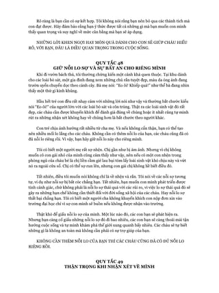 Rõ ràng là bạn cần có sự kết hựp. Tôi không nói rằng bạn nên bỏ qua các thành tích mà
con đạt đưực. Hãy đảm bảo rằng bạn ý thức đưực tất cả những gì mà bạn muốn con mình
thấy quan trọng và suy nghĩ về mức cân bằng mà bạn sẽ áp dụng.
NHỮNG LỜI KHEN NGỢI HAY MÓN QUÀ DÀNH CHO CON SẼ GIÚP CHÁU HIỂU
RÕ, VỚI BẠN, ĐÂU LÀ ĐIỀU QUAN TRỌNG TRONG cuộcSỐNG.
QUY TẮC 48
GIỮ NỖI LO SỢ VÀ Sự BẤT AN CHO RIÊNG MÌNH
Khi đi vườn bách thú, tôi thường chứng kiến một cảnh khá quen thuộc. Tại khu dành
cho các loài bò sát, một gia đình đang xem những chú rắn tuyệt đẹp, màu da óng ánh đang
trườn uyển chuyển dọc theo cành cây. Bà mẹ nói: “Eo ôi! Khiếp quá!” như thể bà đang nhìn
thấy một thứ gì kinh khủng.
Hầu hết trẻ con đều rất nhạy cảm vói những lòi nói như vậy và thường bắt chước kiểu
nói “Eo ôi!” của người lớn với các loài bò sát và côn trùng. Thật ra các loài sinh vật đó rất
đẹp, các cháu cần đưực khuyến khích để đánh giá đúng về chúng hoặc ít nhất cũng tự mình
rút ra những nhận xét không hay về chúng hon là bắt chước theo người khác.
Con trẻ chịu ảnh hưởng rất nhiều từ cha mẹ. Và nếu không cẩn thận, bạn có thể tạo
nên nhiều mối lo lắng cho các cháu. Không cần có thêm nỗi lo của bạn, các cháu cũng đã có
đủ nỗi lo riêng rồi. Vì vậy, bạn hãy giữ nỗi lo này cho riêng mình.
Tôi có biết một người mẹ rất sự nhện. Chị gần như bị ám ảnh. Nhưng vì chị không
muốn cô con gái nhỏ của mình cũng cảm thấy như vậy, nên nếu có một con nhện trong
phòng ngủ của cháu bé là chị liền cầm giẻ lau bụi tóm lấy loài sinh vật khó chịu này và vứt
nó ra ngoài cửa sổ. Chị có thể sự run lên, nhưng con gái chị không hề biết điều đó.
Tất nhiên, điều tôi muốn nói không chỉ là về nhện và rắn. Tôi nói về các nỗi sự tưoưg
tự, ví dụ như nỗi sự bị bắt cóc chẳng hạn. Tất nhiên, bạn muốn con mình phát triển được
tính cảnh giác, chứ không phải là nỗi lo sự thái quá với các rủi ro, vì việc lo sự thái quá đó sẽ
gây ra những hạn chế không cần thiết đối vói đòi sống xã hội của các cháu. Hay nỗi lo sự
thất bại chẳng hạn. Tôi có biết một người cha không khuyến khích con nộp đcm xin vào
trường đại học chỉ vì sự con mình sẽ buồn nếu không đưực nhận vào trường.
Thật khó để giấu nỗi lo sự của mình. Một lúc nào đó, các con bạn sẽ phát hiện ra.
Nhưng bạn càng cố giấu những nỗi lo sự đó đi bao nhiêu, các con bạn sẽ càng thoải mái tận
hưởng cuộc sống và tự mình khám phá thế giói xung quanh bấy nhiêu. Các cháu sẽ tự biết
những gì là không an toàn mà không cần phải có sự trự giúp của bạn.
KHÔNG CẦN THÊM N ỗi LO CỦA BẠN THÌ CÁC CHÁU CŨNG ĐÃ CÓ ĐỦ N ỗi LO
RIÊNG RỒI.
QUY TẮC 49
THẬN TRONG KHI NHẬN XÉT VÊ MÌNH
 