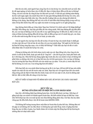 Khi tôi còn nhỏ, một người bạn cùng lóp tôi có cha bị bạc tóc sớm khi mói 30 tuổi. Bác
ấy rất ngại ngùng và luôn than vãn về điều đó. Bạn có đoán được điêu gì đã xảy ra không?
Vâng, con trai của bác ấy cũng bị bạc tóc khi mói 30 tuổi. Vì đã trải qua những năm tháng
ấu thơ suốt ngày nghe cha mình than thở về cảm giác khủng khiếp khi bị bạc tóc sớm, nên
cậu bạn tôi cũng cảm thấy như vậy. Cha cậu đã cố gắng trấn an cậu nhưng tất nhiên là
không có tác dụng. Bạn không thể nói vói ai đó về một điều thật khủng khiếp trong suốt 25
năm rồi lại đột nhiên thay đổi suy nghĩ của mình và mong người ta sẽ nghĩ giống bạn.
Bạn không thích điều gì ở bản thân? Bạn béo? Bị hói? Có chiếc mũi to? Đi khập khiễng?
Nói lắp? Nếu đúng vậy, bạn hãy giữ điều đó cho riêng mình. Nếu bạn không đề cập đến điều
đó, các con bạn sẽ không có lý do nào để có suy nghĩ không hay về điều đó cả. Rất có thể, các
cháu sẽ thừa hưởng những điều đó từ bạn. Bất cứ điều gì bạn nói về mình bây giờ, các cháu
sẽ vẫn nhớ mãi trong đầu từ nay tói 20 hoặc 30 năm nữa.
Giả sử người cha của bạn tôi vẫn rất tự hào về mái tóc bạc của mình (hoặc ít nhất giả
vờ như vậy) thì sao? Giả sử bác ấy nói đùa với con trai mình rằng: “Bố nghĩ tóc bố thế này
lại làm bố trông càng đạo mạo, con có thấy thế không?” Chắc hẳn cậu bạn tôi đã có cách
nhìn khác hẳn về mình khi bị bạc tóc sớm.
Chúng ta không nên chỉ trích nhau trước mặt con cái. Bạn đừng trêu chọc ông xã của
mình vì anh ấy đeo kính, hoặc gọi anh ấy là “ông hói” - cho dù là gọi yêu, hoặc phê bình anh
ấy vì đã tăng cân. Như thế là bạn đang ngầm lập trình sẵn cho con mình và bạn sẽ không thể
phát hiện ra những việc trên sẽ có hại thế nào cho tói khi quá muộn. Các con bạn sẽ không
còn tin tưởng khi bạn thay đổi kiểu nói của mình sau 30 năm: “Con yêu à, trước đây bố nói
thếlà không có ý nói con. Con trông đẹp hơn bố nhiều.”
Nếu bạn biết các con mình thừa hưởng nét gì đó ở các bạn, tốt hơn hết là bạn nên nhấn
mạnh vào mặt tốt của nét đó trước mặt các cháu. Bạn hãy nói vói người bạn đòi của mình
rằng trông anh ấy thật trí thức khi đeo kính; hoặc nói tới các mặt có ích, hơn là những mặt
bất lợi. Rất có thể, điều đó cũng có lọi cho bạn.
BẤT CỨ ĐIỀU GÌ BẠN NÓI VỀ MÌNH BÂY GIỜ, SẼ ĐƯỢC CÁC CHÁU GHI NHỚ
RẤT LÂU.
QUY TẮC 50
ĐỪNG CỔ GẮNG ĐÊ CÓ MỘT ĐỬA CON HOÀN HẢO
Quy tắc 2 đã khẳng định bạn không hoàn hảo. Giờ thì đến lượt con bạn. Nếu bạn cố
gắng nuôi dạy con mình trở thành người hoàn hảo, thì hiển nhiên là bạn sẽ thất bại. Làm
như thế là bạn tạo cho con một áp lực mà cháu không đáng phải chịu. Các bậc cha mẹ nắm
vững quy tắc đều hiểu được việc đó là hoàn toàn KHÔNG NÊN.
Tôi không thể tưởng tượng được một đứa trẻ hoàn hảo là như thế nào. Những đứa trẻ
tôi gặp cư xử không chê vào đâu được và không bao giờ mắc lỗi gì, luôn cố gắng làm hài
lòng cha mẹ và thầy cô giáo, học hành chăm chỉ và luôn nộp bài đúng hạn thì lại thường là
những đứa trẻ nhạt nhẽo nhất.
 