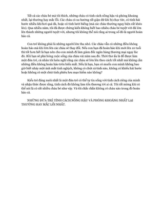 Tất cả các cháu bé mà tôi thích, những cháu có tính cách nồng hậu và phóng khoáng
nhất, lại thường hay mắc lỗi. Các cháu có xu hướng rất giận dữ khi bị chọc tức, có tính hài
hước nhiều khi hoi quá đà, hoặc có tính lười biếng (mà các cháu thường nguy biện rất khéo
léo). Qua nhiều năm, tôi đã được chứng kiến không biết bao nhiêu cháu bé tuyệt vòi đã lớn
lên thành những người tuyệt vòi, nhưng tôi không thể nói rằng ai trong số đó là người hoàn
hảo cả.
Con trẻ không phải là những người lớn thu nhỏ. Các cháu vẫn có những điều không
hoàn hảo mà khi lớn lên các cháu sẽ thay đổi. Nếu con bạn đã hoàn hảo khi mói lên 10 tuổi
thì tốt hon hết là bạn nến cho con mình đi làm giám đốc ngân hàng thưong mại ngay lúc
đó. Rồi bạn sẽ phá hỏng cuộc sống của cháu vài năm sau đó. Thòi thơ ấu là để được làm
một đứa trẻ, cá nhân tôi luôn nghĩ rằng các cháu sẽ lớn lên theo cách tốt nhất mà không cần
những điều không hoàn hảo trên biến mất. Nếu là bạn, bạn có muốn con mình không bao
giờ biết nháy một ánh mắt tinh nghịch, không có chút cá tính nào, không có khiếu hài hước
hoặc không có một chút tính phiêu lưu mạo hiểm nào không?
Kiểu trẻ đáng nuôi nhất là một đứa trẻ có thể tự tin sống vói tính cách riêng của mình
và nhận thức được rằng, tính cách đó không làm tổn thương tói ai cả. Tôi rất mừng khi có
thể nói là có rất nhiều cháu bé như vậy. Và tôi chắc chắn không có cháu nào trong đó hoàn
hảo cả.
NHỮNG ĐỨA TRẺ TÍNH CÁCH NỒNG HẬU VÀ PHÓNG KHOÁNG NHẤT LẠI
THƯỜNG HAY MẮC Lỗ i NHẤT.
 