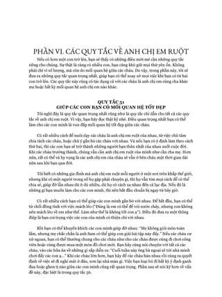 PHẦN VI. CÁC QUY TẮC VE ANH CHỊ EM RUỘT
Nếu có hơn một con trở lên, bạn sẽ thấy có những điều mói mẻ cần những quy tắc
riêng cho chúng. Sự thật là càng có nhiều con, bạn càng khó giữ mọi thứ yên ổn. Không
phải chỉ vì số lượng, mà còn do mối quan hệ giữa các cháu. Do vậy, trong phần này, tôi sẽ
đưa ra những quy tắc quan trọng nhất, giúp bạn có thể xoay sở mọi việc khi bạn có từ hai
con trở lên. Các quy tắc này cũng có tác dụng cả vói các cháu là anh chị em cùng cha khác
mẹ hoặc bất kỳ mối quan hệ anh chị em nào khác.
QUY TẮC 51
GIÚP CÁC CON BẠN CÓ MỐI QUAN HỆ TỐT ĐẸP
Tôi nghĩ đây là quy tắc quan trọng nhất cũng như là quy tắc chỉ dẫn cho tất cả các quy
tắc về anh chị em ruột. Vì vậy, bạn hãy đọc thật kỹ nhé. Điều quan trọng nhất bạn có thể
làm cho các con mình là vun đắp mối quan hệ tốt đẹp giữa các cháu.
Có rất nhiều cách để nuôi dạy các cháu là anh chị em ruột của nhau, từ việc chủ tâm
chia tách các cháu, hoặc chủ ý gắn bó các cháu với nhau. Và nếu bạn có ý định làm theo cách
thứ hai, thì các con bạn sẽ trở thành những người bạn thân nhất của nhau suốt cuộc đòi.
Khi các cháu trưởng thành, chúng vẫn cần anh chị em ruột của mình như cần cha mẹ. Hon
nữa, rất có thể và hy vọng là các anh chị em của cháu sẽ vẫn ở bên cháu một thòi gian dài
nữa sau khi bạn qua đòi.
Tôi biết có những gia đình mà anh chị em ruột mỗi người ở một noi trên khắp thế giói,
nhưng khi có một người trong số họ gặp phải chuyện gì, thì họ vẫn tìm mọi cách để có thể
chia sẻ, giúp đỡ lẫn nhau dù ít dù nhiều, dù họ có cách xa nhau đến cả lục địa. Nếu đó là
những gì bạn muốn làm cho các con mình, thì nên bắt đầu chuẩn bị ngay từ bây giờ.
Có rất nhiều cách bạn có thể giúp các con mình gắn bó vói nhau. Để bắt đầu, bạn có thể
từ chối đồng tình vói việc mách lẻo (“Đúng là em có thể để vòi nước chảy, nhưng con không
nên mách lẻo về em như thế. Làm như thế là không tốt con ạ”). Điều đó đưa ra một thông
điệp là bạn coi trọng việc các con của mình có thiện chí vói nhau.
Rồi bạn có thể khuyến khích các con mình giúp đỡ nhau: “Mẹ không giỏi môn toán
lắm, nhưng mẹ chắc chắn là anh Sam có thể giúp con giải bài tập này đấy.” Nếu các cháu cư
xử ngoan, bạn có thể thưởng chung cho các cháu như cho các cháu được cùng đi choi công
viên hoặc cùng được mua một món đồ choi mói. Bạn hãy cùng nói chuyện vói tất cả các
cháu, vào các bữa ăn về những gì sắp diễn ra: “Cuối tuần này ông bà ngoại sẽ tói nhà mình
choi đấy các con ạ...” Khi các cháu lớn hơn, bạn hãy để các cháu bàn nhau rồi cùng ra quyết
định về việc sẽ đi nghỉ mát ở đâu, sơn lại nhà màu gì. Việc bạn loại bỏ đi bất kỳ ý định ganh
đua hoặc ghen tị nào giữa các con mình cũng rất quan trọng. Phần sau sẽ nói kỹ hơn về vấn
đề này, đặc biệt là trong quy tắc 56.
 