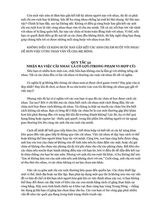 Còn một việc nữa sẽ đảm bảo gắn kết bất kỳ nhóm người nào vói nhau, dù đó có phải
anh chị em ruột hay là không: hãy để họ cùng nhau chống lại một kẻ thù chung. Kẻ thù nào
vậy? Chính là bạn đấy, sao lại không nhỉ. Không có điều gì ràng buộc hay gắn kết các anh
chị em ruột hon là việc cùng nhau than vãn về cha mẹ mình. Tất cả các nỗi bực tức vặt vãnh
vói nhau sẽ bị lãng quên hết, lúc này các cháu sẽ hoàn toàn đồng tình vói nhau. Vì thế, nếu
bạn có quyết định điều gì đó mà tất cả các cháu đều không thích, thì hãy nghĩ rằng bạn đang
giúp chúng tiến tói có được những mối ràng buộc vói nhau trọn đòi.
KHÔNG ĐIỀU GÌ RÀNG BUỘC HAY GẮN KẾT CÁC ANH CHỊ EM RUỘT VỚI NHAU
DỄ HON VIỆC CÙNG THAN VÃN VỀ CHA MẸ MÌNH.
QUY TẮC 52
NHẬN RA VIỆC CÃI NHAU LÀ CÓ LỌT (TRONG PHẠM VI HỢP LÝ)
Nếu bạn có nhiều hon một con, chắc hẳn bạn không còn lạ lẫm gì vói những tiếng cãi
nhau. Tất cả các cháu đều có lúc cãi nhau và thường các cuộc cãi nhau đó rất vô nghĩa.
Có nghĩa lý gì không khi chúng cãi nhau xem ai được choi game trước? Hay giày của ai
đẹp nhất? Hay khi đi choi, ai đưực đi ra cửa trước (các con tôi đã từng cãi nhau gay gắt về
việc này)?
Nhưng việc đó lại có ý nghĩa vói các con bạn vì qua đó các cháu sẽ học đưực cách cãi
nhau. Tại sao? Bởi vì chỉ khi mà các cháu biết cách cãi nhau một cách đúng đắn, thì các
cháu mói học được cách không cãi nhau. Và chúng ta thật sự muốn các cháu lớn lên biết
cách không cãi nhau. Bạn có từng để ý thấy các cháu bé là con một thường gặp khó khăn
hon khi phải đưong đầu vói xung đột khi đã trưởng thành không? Lúc đó, họ có thể quá
hung hăng hoặc ngược lại - thiếu quả quyết, trong khi phần lớn những người có tài ngoại
giao thường lớn lên cùng các anh chị em ruột của mình.
Cách dễ nhất để biết giao tiếp khéo léo, biết thỏa hiệp và biết tất cả các kỹ năng khác
liên quan đến việc giao tiếp là thông qua việc cãi nhau. Việc cãi nhau sẽ dạy bạn cách có thể
hoặc không thể làm người khác họp tác vói mình. Càng lớn, con bạn càng hiểu đưực rằng,
anh hay em trai của cháu sẽ không còn dễ tính nữa nếu bị cháu đấm vào mặt; hoặc chị gái
cháu sẽ không cho cháu vào phồng chị ấy trừ phi cháu cho chị vào phòng cháu. Rất khó cho
các cháu nếu muốn thực hành những điều này vói bạn bè, bởi vì điều đó dễ dẫn đến kết cục
là cháu chẳng còn bạn bè nào nữa. Nhưng vói anh chị em ruột thì khác, vì họ không thể nói:
“Em sẽ không làm em của anh nữa nếu anh không choi vói em.” Cuối cùng, anh chị em ruột
sẽ tha thứ cho nhau, vì các cháu không có sự lựa chọn nào khác.
Việc cãi cọ giữa anh chị em ruột thường liên quan đến quyền lực. Các cháu thiết lập
một vị thế, lãnh địa hoặc sự độc lập. Bạn phải áp dụng một quy tắc là không xen vào các vấn
đề cơ bản đó (kể cả khi bạn nhờ người hòa giải khi có việc đánh nhau xảy ra), vì bạn không
thể thay đổi được các đặc tính cố hữu của các con mình bằng cách cố gắng thực hiện sự
công bằng. Hãy xem tình hình chiến sự ở khu vực Ban-căng hay vùng Trung Đông - chẳng
tác dụng gì khi bạn cố gắng lựa chọn thay cho họ. Các con bạn có lúc cũng gặp phải nhiều
vấn đề như các quốc gia đang trong tình trạng chiến tranh vậy.
 