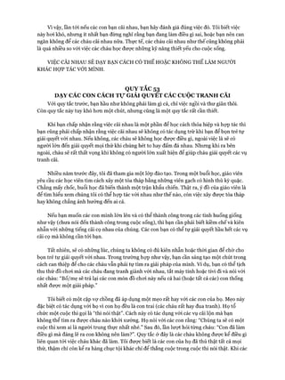Vì vậy, lần tói nếu các con bạn cãi nhau, bạn hãy đánh giá đúng việc đó. Tôi biết việc
này hoi khó, nhưng ít nhất bạn đừng nghĩ rằng bạn đang làm điều gì sai, hoặc bạn nên can
ngăn không để các cháu cãi nhau nữa. Thực tế, các cháu cãi nhau như thế cũng không phải
là quá nhiều so vói việc các cháu học đưực những kỹ năng thiết yếu cho cuộc sống.
VIỆC CÃI NHAU SẼ DẠY BẠN CÁCH CÓ THỂ HOẶC KHÔNG THỂ LÀM NGƯỜI
KHÁC HỢP TÁC VỚI MÌNH.
QUỴ TẮC 53
DẠY CÁC CON CÁCH T ự GIẢI QUYẾT CÁC c u ộ c TRANH CÃI
Với quy tắc trước, bạn hầu như không phải làm gì cả, chỉ việc ngồi và thư giãn thôi.
Còn quy tắc này tuy khó hon một chút, nhưng cũng là một quy tắc rất cần thiết.
Khi bạn chấp nhận rằng việc cãi nhau là một phần để học cách thỏa hiệp và họp tác thì
bạn cũng phải chấp nhận rằng việc cãi nhau sẽ không có tác dụng trừ khi bạn để bọn trẻ tự
giải quyết vói nhau. Nếu không, các cháu sẽ không học đưực điều gì, ngoài việc là sẽ có
người lớn đến giải quyết mọi thứ khi chúng hét to hay đấm đá nhau. Nhưng khi ra bên
ngoài, cháu sẽ rất thất vọng khi không có ngưòi lớn xuất hiện để giúp cháu giải quyết các vụ
tranh cãi.
Nhiều năm trước đây, tôi đã tham gia một lóp đào tạo. Trong một buổi học, giáo viên
yêu cầu các học viên tìm cách xây một tòa tháp bằng những viên gạch có hình thù kỳ quặc.
Chẳng mấy chốc, buổi học đã biến thành một trận khẩu chiến. Thật ra, ý đồ của giáo viên là
để tìm hiểu xem chúng tôi có thể họp tác vói nhau như thế nào, còn việc xây đưực tòa tháp
hay không chẳng ảnh hưởng đến ai cả.
Nếu bạn muốn các con mình lớn lên và có thể thành công trong các tình huống giống
như vậy (chưa nói đến thành công trong cuộc sống), thì bạn cần phải biết kiềm chế và kiên
nhẫn vói những tiếng cãi cọ nhau của chúng. Các con bạn có thể tự giải quyết hầu hết các vụ
cãi cọ mà không cần tói bạn.
Tất nhiên, sẽ có những lúc, chúng ta không có đủ kiên nhẫn hoặc thòi gian để chờ cho
bọn trẻ tự giải quyết vói nhau. Trong trường họp như vậy, bạn cần sáng tạo một chút trong
cách can thiệp để cho các cháu vẫn phải tự tìm ra giải pháp của mình. Ví dụ, bạn có thể tịch
thu thứ đồ choi mà các cháu đang tranh giành vói nhau, tắt máy tính hoặc tivi đi và nói vói
các cháu: “Bố/mẹ sẽ trả lại các con món đồ choi này nếu cả hai (hoặc tất cả các) con thống
nhất được một giải pháp.”
Tôi biết có một cặp vự chồng đã áp dụng một mẹo rất hay với các con của họ. Mẹo này
đặc biệt có tác dụng vói họ vì con họ đều là con trai (các cháu rất hay đua tranh). Họ tổ
chức một cuộc thi gọi là “thi nói thật”. Cách này có tác dụng vói các vụ cãi lộn mà bạn
không thể tìm ra được cháu nào khỏi xướng. Họ nói vói các con rằng: “Chúng ta sẽ có một
cuộc thi xem ai là người trung thực nhất nhé.” Sau đó, lần lưựt hỏi từng cháu: “Con đã làm
điều gì mà đáng lẽ ra con không nên làm?”. Quy tắc ở đây là các cháu không được kể điều gì
liên quan tới việc cháu khác đã làm. Tôi được biết là các con của họ đã thú thật tất cả mọi
thứ, thậm chí còn kể ra hàng chục tội khác chỉ để thắng cuộc trong cuộc thi nói thật. Khi các
 