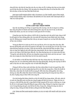 cháu kết thúc việc thú tội, bạn hãy yêu cầu các cháu xin lỗi vì những việc làm sai của mình,
sau đó hãy tha thứ cho chúng. Việc này giúp cho chúng hiểu đưực là cả hai bên đều có lỗi
khi cãi nhau và làm cho bạn thấy thật thoải mái.
KHI BẠN CHẤP NHẬN RẰNG VIỆC CÃI NHAU LÀ CẦN THIẾT, BẠN CŨNG PHẢI
CHẤP NHẬN RẰNG VIỆC CÃI NHAU SẼ KHÔNG CÓ TÁC DỤNG TRỪ KHI BẠN ĐỂ LŨ
TRẺ T ự GIẢI QUYẾT.
QUY TẮC 54
CÙNG LÀM VIỆC THEO NHÓM
Quy tắc này không nói về bạn và người bạn đòi của bạn, cho dù rõ ràng là vự chồng
bạn cũng cần phải trở thành một nhóm khăng khít. Quy tắc này nói về việc cả nhà làm
thành một nhóm, tạo cho các con bạn có mối quan hệ tốt vói nhau.
Cùng làm mọi việc theo nhóm có thể là tất cả cùng làm một việc gì đó, hoặc cũng có thể
là mỗi người sẽ làm những phần việc của mình để cùng nhau hoàn thành một việc chung
nào đó. Không quan trọng là bạn làm việc gì, mà quan trọng là các con bạn hiểu đưực đó là
nỗ lực của cả nhóm.
Trong gia đình tôi có một quy tắc là vào sau khi ăn, tất cả sẽ cùng nhau dọn dẹp, đến
khi nào phòng bếp sạch sẽ thì mọi người có thể nghỉ. Các con tôi đã quen vói việc này và các
cháu thường cùng làm vói nhau. Cháu thì rửa bát đĩa, cháu thì đi đổ thức ăn thừa. Cùng
chia sẻ công việc nghĩa là nếu mỗi cháu làm càng nhanh, thì các cháu sẽ càng đưực nghỉ
sớm và các cháu có thể thấy được điều đó. Các cháu thường hay nói vói nhau như thế này:
“Trong lúc anh xếp bát đĩa, thể nào em cũng làm xong cái này trước anh cho mà xem”. Làm
như vậy sẽ giúp các cháu thấy đưực lựi ích của mình trong đó.
Có rất nhiều cơ hội để khai thác kiểu làm việc theo nhóm như vậy. Tất nhiên, bạn có
thể giao cho các con mình thay phiên nhau dọn dẹp phòng bếp, nhưng như vậy bạn sẽ để lỡ
mất cơ hội cho các cháu cùng làm việc vói tinh thần đồng đội.
Chúng tôi đã học được một cách làm việc theo nhóm khác từ một vài người bạn. Khi
họ đi nghỉ mát, các con họ sẽ giúp tập hợp tất cả các thứ cần mang theo. Cháu thì chuẩn bị
khăn tắm, cháu khác thì chuẩn bị đồ ăn mang đi. Mỗi cháu làm những phần việc riêng,
nhưng các cháu đều nhận thức được là tất cả đang cùng hướng tói cùng một mục đích, ví
dụ như cố gắng càng ra được biển sớm càng tốt.
Các tình huống khó khăn chính là cơ hội tốt nhất để xây dựng nhóm. Hồi nhỏ, nhà tôi
có một cái cống dẫn nước mà ĩần nào cũng bị ngập mỗi khi tròi mưa to. Thậm chí trào cả
vào ga-ra. Khi mỗi lần như thế, cả gia đình tôi tập trung lại để tát nước ra khỏi ga-ra, trong
lúc đó sẽ có một người tống hết đống lá rụng ra khỏi cống. Chúng tôi cùng làm cùng cưòi
vui vẻ trong khoảng nửa giờ, mọi thứ lại ổn thỏa. Xong việc, chúng tôi cùng vào nhà và
uống trà nóng. Chúng tôi thấy đó thật sự đúng là tinh thần đồng đội.
CÁC TÌNH HUỐNG KHÓ KHĂN CHÍNH LÀ CÁC c ơ HỘI TỐT NHẤT ĐỂ XÂY DỰNG
NHÓM.
 