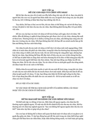 QUY TẮC 55
ĐỂ CÁC CON BẠN VUI CHƠI VÓT NHAU
Bất kỳ bậc cha mẹ nào chỉ có một con đều hiểu rằng việc này rất vất vả. Bạn vừa phải là
người làm cho con vui, là người bạn thân nhất của con, là người choi cùng con, lại vừa phải
là cha mẹ, bởi vì không ai khác làm thay bạn những việc đó cả.
Tuy nhiên, khi bạn có hai con trở lên, thì các cháu có thể đóng các vai trò đó thay bạn,
và bạn chỉ phải lo việc làm cha mẹ của các cháu. Bạn không phải đưong đầu vói quá nhiều
việc nữa.
Đê’ các con của bạn vui choi vói nhau sẽ tốt hcm là bạn suốt ngày choi vói cháu. Tất
nhiên, điều đó không có nghĩa là bạn không bao giờ được choi vói các cháu, nhưng tần suất
sẽ thưa hon. Thường là bạn sẽ có nhiều ý tưởng hon các cháu, nếu không bạn cũng nên chỉ
đạo các ý tưởng của các cháu. Nếu bạn không làm thế, thì bạn để con mình muốn làm gì thì
làm mà không cần học cách thỏa hiệp.
Các cháu là anh chị em ruột vói nhau có thể choi vói nhau một cách ngang bằng. Chắc
chắn sẽ có một cháu chi phối các cháu khác, trong khi cháu kia thường hay nhượng bộ hon
(các cháu càng có nhiều anh chị em ruột, thì các mối tưong tác càng phức tạp), nhưng bạn
hãy kệ các cháu. Bạn không thể thay đổi đặc tính cố hữu của các con và khi chúng lớn lên,
có thể bạn sẽ phát hiện ra rằng cháu mà luôn nhượng bộ sẽ là cháu có khả năng giao tiếp tốt
hon cả và là một người biết làm việc theo nhóm. Vậy nên bạn đừng can thiệp vào để cân
bằng các cháu. Đó là việc của các cháu. Tự các cháu sẽ tìm ra cách giải quyết của riêng mình,
cãi nhau hoặc tất cả các cách có thể khác.
Nhiều cháu là con một luôn muốn có anh chị em ruột để choi cùng, trong khi các cháu
có anh chị em ruột nhiều khi lại chỉ muốn được choi một mình. Điều bạn nên làm là để các
cháu tự giải quyết vói nhau. Vì vậy, bạn đừng cảm thấy tội lỗi khi ngồi uống trà đọc báo ,
bỏi vì bạn đang làm điều tốt nhất cho các con mình rồi - đó là tự tách mình ra và để các
cháu vui choi vói nhau.
ĐÓ LÀ VIỆC CỦA CÁC CHÁU.
Tự CÁC CHÁU SẼ TÌM RA CÁCH GIẢI QUYẾT CỦA RIÊNG MÌNH, CÃI NHAU
HOẶC TẤT CẢ CÁC CÁCH CÓ THỂ KHÁC.
QUYTẮC56
ĐỪNG BAO GIỜ SO SANH CÁC CON MÌNH VỚI NHAU
Tôi biết một cặp vự chồng có hai con. Một cháu rất ngoan ngoãn, còn cháu kia thì
thường xuyên nghịch ngựm. vềmặt nào đó thì đó chính là lỗi của cha mẹ các cháu. Bởi họ
thường nói vói cháu hay nghịch ngựm là: “Sao con không thể ngoan ngoãn như chị của con
thế?” Làm như vậy liệu có giúp ích gì cho cháu?
Các con bạn sẽ không thể có đưực mối quan hệ thoải mái vói nhau nếu có sự ghen tị và
ganh đua giữa các cháu. Vì vậy bạn đừng bao giờ để cho một trong các cháu biết là bạn nghĩ
cháu giỏi thể thao hon các cháu khác, hoặc cháu không thông minh, vui tính hoặc giỏi giang
 