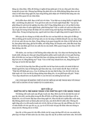 bằng các cháu khác. Điều đó không có nghĩa là bạn phải giả vờ là các cháu giỏi như nhau
trong tất cả mọi việc. Nhưng bạn không cần phải chỉ ra các điểm không bằng nhau mà các
cháu có thể chưa từng nghĩ tói, bạn cũng không phải nhận xét về bất kỳ khả năng nào của
các cháu liên quan tói các cháu khác.
Đó là điều then chốt. Bạn có thể nói với cháu: “Con thật sự có năng khiếu về nghệ thuật
đấy”, mà không cần phải nói: “Con giỏi hcm anh con về môn nghệ thuật đấy.” Tại sao lại
phải động tói anh trai tội nghiệp của cháu chứ? Cũng chẳng khác gì so vói sự thật là cháu
giỏi hon anh cháu về môn nghệ thuật, phải không bạn? Việc so sánh vói anh trai cháu như
vậy sẽ gây ấn tượng là bạn đã nhận xét con mình trong một tập họp chứ không phải là cá
nhân cháu. Trong trường họp này, người anh trai cháu sẽ nghĩ rằng mình là người kém cỏi.
Đến quy tắc 60 chúng ta sẽ thấy nên để cho các con bạn biết các cháu giỏi về điều gì.
Tất cả những gì tôi muốn nói là bạn nên coi các tài năng và khiếm khuyết của các cháu riêng
rẽ vói các anh chị em của cháu. Cũng chẳng có gì quan trọng khi các cháu có thể nấu ăn, hát
hồ, làm phép tính cộng, ghi lại lòi nhắn, nói tiếng Pháp, kể chuyện cười, chải đầu hoặc làm
bất kỳ việc nào khác giỏi hon các anh chị em của mình. Điều quan trọng là các cháu có thể
làm những việc đó.
Tất nhiên, các con bạn có thể không nhìn nhận như vậy. Các cháu trai thường hay đua
tranh nhất, nhưng các cháu gái cũng không kém phần cạnh tranh nếu có treo giải thưởng.
Rắc rối là khi các con bạn có thể làm khó bạn vói những câu hỏi kiểu như: “Tranh con vẽ
đẹp hon em vẽ, đúng không mẹ?” hoặc “Con có thể chạy nhanh hon em, đúng không bố?”
Vậy bạn sẽ trả lòi thế nào đây?
Câu trả lòi là bạn hãy làm điều gì mà khi còn bé bạn luôn tự nhủ vói mình là khi trở
thành người lớn, bạn sẽ không bao giờ làm như vậy, và né tránh vấn đề. Bạn có thể nói:
“Thật khó để đánh giá con ạ. Con vẽ nhũng cái cây này thật là đẹp. Các chi tiết trên lá cây
thật tuyệt vòi. Còn em thì lại dùng nhũng màu đáng yêu, và em phối màu rất giỏi.” Hoặc:
“Con chạy nhanh hon em là phải thôi vì con lớn hon em những hai tuổi mà.”
CÁC CON BẠN SẼ KHÔNG THỂ CÓ ĐƯỢC M ối QUAN HỆ THOẢI MÁI VỚI NHAU
NẾU GIỮA CHÚNG CÓ sự GHEN TỊ VÀ GANH ĐUA.
QUY TẮC 57
NHỮNG ĐỬA TRẺ KHÁC NHAU CẦN NHỮNG QUY TẮC KHÁC NHAU
Tôi không viết cuốn sách này để gây tranh cãi. Mục đích của tôi là nêu bật lên một số
quy tắc chủ chốt, mà đa phần trong đó đều dễ hiểu và dễ thực hiện hon khi được viết ra
thành lòi, và có lẽ trước đây bạn chưa tùng nghĩ tói. Như tôi đã nói ở phần đầu cuốn sách,
đây không phải là một sự khám phá mói mẻ nào, mà chỉ là đôi lòi nhắc nhở. Nhung tôi
nghĩ rằng nếu có ai đó muốn tranh cãi vói tôi, thì họ sẽ chọn quy tắc này để bàn cãi. Nó có
vẻ mâu thuẫn vói các quy tắc 24, 33, 54 và có lẽ là một vài quy tắc khác nữa mà chúng ta
chưa nói tói. Nhung chỉ có vẻ thôi.
Quy tắc 12 liên quan tói việc điều chỉnh các kỳ vọng của bạn đối vói các con mình cho
phù họp vói thực tế tính cách của các cháu. Quy tắc này đi xa thêm một bước nữa. Đó là đôi
 