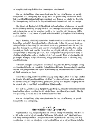 khi bạn phải có các quy tắc khác nhau cho từng đứa con của mình.
Các con của bạn không giống nhau, do vậy việc cho rằng có thể áp dụng các quy tắc
chung cho tất cả là không đúng. Bạn hãy gọi đây là các quy tắc trong nhà nếu bạn muốn.
Thật công bằng khi ai cũng phải lên giường đi ngủ hoặc dọn dẹp sau bữa ăn khi được yêu
cầu. Nhưng các quy tắc khác sẽ cần đưực điều chỉnh cho họp vói tính cách của con bạn.
Khi tôi mói bắt đầu làm bố, tôi đã nghĩ thật không công bằng nếu áp dụng các quy tắc
này vói cháu này mà không áp dụng vói cháu khác. Dường như đối vói tôi, rõ ràng là bạn
phải áp dụng cùng các quy tắc như nhau cho tất cả các cháu. Sau này, khi các con tôi lớn
hon lên, tôi nhận ra rằng có một số quy tắc nhất định sẽ khó áp dụng hon đối với cháu này
so vói cháu khác.
Đây là một ví dụ. Tôi có một cậu con trai tính rất lôi thôi. Cháu bừa bộn một cách có hệ
thống. Cháu không biết được rằng cháu bừa bộn như vậy, vì cháu ở trong một tình trạng
không thể nhận ra đưực đống lộn xộn cháu đã tạo ra xung quanh mình như thế nào. Việc
giục cháu dọn dẹp không hề đon giản như việc yêu cầu các anh chị em cháu. Nếu nhũng
cháu khác tôi chỉ cần nhắc một lần, thì vói cháu này, tôi phải nhắc đến 20 lần vì: a) cháu
không thể nhận ra đưực đống lộn xộn, b) cháu không thể hiểu được tại sao điều đó lại có
vấn đề (vì nó chẳng làm phiền gì tói cháu cả) và c) nếu làm việc đó thì sẽ tốn của cháu vài
giờ đồng hồ mỗi ngày. Vì vậy, nếu áp dụng cùng quy tắc cho tất cả thì sẽ rất không công
bằng đối vói cháu.
Tất nhiên, chúng tôi không bỏ qua cho cháu dễ dàng như thế. Nhưng chúng tôi không
yêu cầu cháu nhiều như các cháu khác. Cháu phải thực hiện việc dọn dẹp cái gì đó, và chúng
tôi dành thòi gian giúp cháu làm việc đó một cách thật sự. Khi cháu lớn hon, dần dần đó
trở thành nhiệm vụ của cháu.
Tôi có thể nói rằng, con trai tôi có khả năng tập trung rất giỏi. Cháu có thể ngồi làm bài
tập liền nửa tiếng không nghỉ mà không vấn đề gì. Tuy nhiên, một trong số các anh chị em
của cháu lại không thể làm gì tập trung quá 10 phút, do vậy cháu đưực tôi cho phép làm bài
tập trong cả tuần và chia thành những khoảng thòi gian ngắn.
Nói cách khác, đôi lúc việc áp dụng những quy tắc giống nhau cho tất cả các con là cách
làm công bằng, nhưng có những lúc việc này lại không công bằng và bạn cần để ý điều đó.
Việc quan trọng là bạn đòi hỏi ở con mình nhiều như thế nào.
Các con của bạn không giống nhau, do vậy việc cho rằng có thể áp dụng các quy tắc
chung cho tất cả là không đúng.
QUYTẮC 58
KHÔNG NÊN THIÊN VỊ TÌNH CẢM
Việc thừa nhận rằng bạn yêu một đứa con hon hẳn những đứa khác thật sự là điều tối
kỵ. Rất nhiều người sẽ nói vói bạn rằng “không nên thiên vị tình cảm”. Và điều đó hoàn
toàn đúng, dù rằng có thể bạn không làm theo đưực. Một số bậc cha mẹ không cảm thấy
con nào đáng yêu hon con nào và nếu có thì họ cũng không nói ra miệng. Nhung nhiều bậc
 