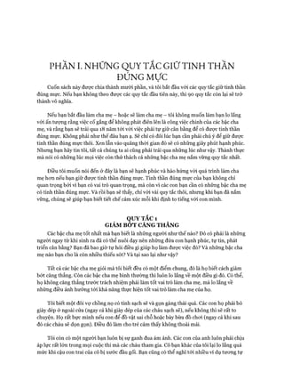 PHẦN I. NHỮNG QUY TẮC GIỮ TINH THẦN
ĐÚNG Mực
Cuốn sách này đưực chia thành mười phần, và tôi bắt đầu vói các quy tắc giữ tinh thần
đúng mực. Nếu bạn không theo đưực các quy tắc đầu tiên này, thì 90 quy tắc còn lại sẽ trở
thành vô nghĩa.
Nếu bạn bắt đầu làm cha mẹ - hoặc sẽ làm cha mẹ - tôi không muốn làm bạn lo lắng
vói ấn tượng rằng việc cố gắng để không phát điên lên là công việc chính của các bậc cha
mẹ, và rằng bạn sẽ trải qua 18 năm tói vói việc phải tự giữ cân bằng để có được tinh thần
đúng mực. Không phải như thế đâu bạn ạ. Sẽ chỉ có đôi lúc bạn cần phải chú ý để giữ đưực
tinh thần đúng mực thôi. Xen lẫn vào quãng thòi gian đó sẽ có những giây phút hạnh phúc.
Nhưng bạn hãy tin tôi, tất cả chúng ta ai cũng phải trải qua những lúc như vậy. Thành thực
mà nói có những lúc mọi việc còn thử thách cả những bậc cha mẹ nắm vững quy tắc nhất.
Điều tôi muốn nói đến ở đây là bạn sẽ hạnh phúc và hào hửng vói quá trình làm cha
mẹ hon nếu bạn giữ đưực tinh thần đúng mực. Tinh thần đúng mực của bạn không chỉ
quan trọng bởi vì bạn có vai trò quan trọng, mà còn vì các con bạn cần có những bậc cha mẹ
có tinh thần đúng mực. Và rồi bạn sẽ thấy, chỉ vói vài quy tắc thôi, nhung khi bạn đã nắm
vững, chúng sẽ giúp bạn biết tiết chế cảm xúc mỗi khi định to tiếng vói con mình.
QUY TẮC 1
GIẢM BOT CĂNG THẲNG
Các bậc cha mẹ tốt nhất mà bạn biết là nhũng người như thế nào? Đó có phải là những
người ngay từ khi sinh ra đã có thể nuôi dạy nên những đứa con hạnh phúc, tự tin, phát
triển cân bằng? Bạn đã bao giờ tự hỏi điều gì giúp họ làm được việc đó? Và nhũng bậc cha
mẹ nào bạn cho là còn nhiều thiếu sót? Và tại sao lại như vậy?
Tất cả các bậc cha mẹ giỏi mà tôi biết đều có một điểm chung, đó là họ biết cách giảm
bớt căng thẳng. Còn các bậc cha mẹ bình thường thì luôn lo lắng về một điều gì đó. Có thể,
họ không căng thẳng trước trách nhiệm phải làm tốt vai trò làm cha mẹ, mà lo lắng về
những điều ảnh hưởng tói khả năng thực hiện tốt vai trò làm cha mẹ của họ.
Tôi biết một đôi vự chồng nọ có tính sạch sẽ và gọn gàng thái quá. Các con họ phải bỏ
giày dép ở ngoài cửa (ngay cả khi giày dép của các cháu sạch sẽ), nếu không thì sẽ rất to
chuyện. Họ rất bực mình nếu con để đồ vật sai chỗ hoặc bày bừa đồ choi (ngay cả khi sau
đó các cháu sẽ dọn gọn). Điều đó làm cho trẻ cảm thấy không thoải mái.
Tôi còn có một người bạn luôn bị sự ganh đua ám ảnh. Các con của anh luôn phải chịu
áp lực rất lớn trong mọi cuộc thi mà các cháu tham gia. Cô bạn khác của tôi lại lo lắng quá
mức khi cậu con trai của cô bị xước đầu gối. Bạn cũng có thể nghĩ tói nhiều ví dụ tưong tự
 