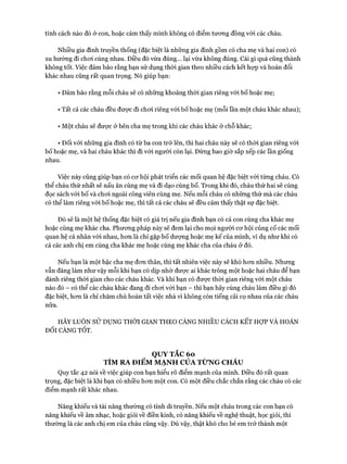 tính cách nào đó ở con, hoặc cảm thấy mình không có điểm tưong đồng với các cháu.
Nhiều gia đình truyền thống (đặc biệt là những gia đình gồm có cha mẹ và hai con) có
xu hướng đi choi cùng nhau. Điều đó vừa đúng... lại vừa không đúng. Cái gì quá cũng thành
không tốt. Việc đảm bảo rằng bạn sử dụng thòi gian theo nhiều cách kết hựp và hoán đổi
khác nhau cũng rất quan trọng. Nó giúp bạn:
• Đảm bảo rằng mỗi cháu sẽ có những khoảng thòi gian riêng vói bố hoặc mẹ;
• Tất cả các cháu đều đưực đi choi riêng vói bố hoặc mẹ (mỗi lần một cháu khác nhau);
• Một cháu sẽ đưực ở bên cha mẹ trong khi các cháu khác ở chỗ khác;
• Đối vói những gia đình có từ ba con trở lên, thì hai cháu này sẽ có thòi gian riêng vói
bố hoặc mẹ, và hai cháu khác thì đi vói người còn lại. Đừng bao giờ sắp xếp các lần giống
nhau.
Việc này cũng giúp bạn có cơ hội phát triển các mối quan hệ đặc biệt vói từng cháu. Có
thể cháu thứ nhất sẽ nấu ăn cùng mẹ và đi dạo cùng bố. Trong khi đó, cháu thứ hai sẽ cùng
đọc sách vói bố và choi ngoài công viên cùng mẹ. Nếu mỗi cháu có những thứ mà các cháu
có thể làm riêng vói bố hoặc mẹ, thì tất cả các cháu sẽ đều cảm thấy thật sự đặc biệt.
Đó sẽ là một hệ thống đặc biệt có giá trị nếu gia đình bạn có cả con cùng cha khác mẹ
hoặc cùng mẹ khác cha. Phương pháp này sẽ đem lại cho mọi người cơ hội củng cố các mối
quan hệ cá nhân vói nhau, hơn là chỉ gặp bố dượng hoặc mẹ kế của mình, ví dụ như khi có
cả các anh chị em cùng cha khác mẹ hoặc cùng mẹ khác cha của cháu ở đó.
Nếu bạn là một bậc cha mẹ đơn thân, thì tất nhiên việc này sẽ khó hơn nhiều. Nhưng
vẫn đáng làm như vậy mỗi khi bạn có dịp nhờ được ai khác trông một hoặc hai cháu để bạn
dành riêng thòi gian cho các cháu khác. Và khi bạn có được thòi gian riêng với một cháu
nào đó - có thể các cháu khác đang đi chơi với bạn - thì bạn hãy cùng cháu làm điều gì đó
đặc biệt, hơn là chỉ chăm chú hoàn tất việc nhà vì không còn tiếng cãi cọ nhau của các cháu
nữa.
HÃY LUÔN SỬ DỤNG THỜI GIAN THEO CÀNG NHIỀU CÁCH KẾT HỢP VÀ HOÁN
ĐỔI CÀNG TỐT.
QUY TẮC 6o
TÌM RA ĐIỂM MẠNH CỦA TÙNG CHÁU
Quy tắc 42 nói về việc giúp con bạn hiểu rõ điểm mạnh của mình. Điều đó rất quan
trọng, đặc biệt là khi bạn có nhiều hơn một con. Có một điều chắc chắn rằng các cháu có các
điểm mạnh rất khác nhau.
Năng khiếu và tài năng thường có tính di truyền. Nếu một cháu trong các con bạn có
năng khiếu về âm nhạc, hoặc giỏi về điền kinh, có năng khiếu về nghệ thuật, học giỏi, thì
thường là các anh chị em của cháu cũng vậy. Dù vậy, thật khó cho bé em trở thành một
 