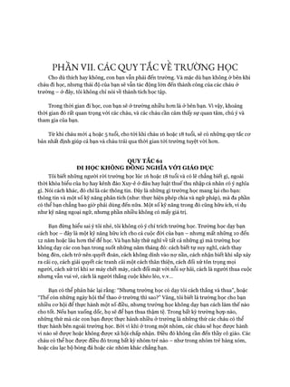 PHẦN VII. CÁC QUY TẮC VE TRƯỜNG HỌC
Cho dù thích hay không, con bạn vẫn phải đến trường. Và mặc dù bạn không ở bên khi
cháu đi học, nhưng thái độ của bạn sẽ vẫn tác động lớn đến thành công của các cháu ở
trường - ở đây, tôi không chỉ nói về thành tích học tập.
Trong thời gian đi học, con bạn sẽ ở trường nhiều hcm là ở bên bạn. Vì vậy, khoảng
thòi gian đó rất quan trọng vói các cháu, và các cháu cần cảm thấy sự quan tâm, chú ý và
tham gia của bạn.
Từ khi cháu mói 4 hoặc 5 tuổi, cho tói khi cháu 16 hoặc 18 tuổi, sẽ có những quy tắc cơ
bản nhất định giúp cả bạn và cháu trải qua thòi gian tói trường tuyệt vòi hon.
QUY TẮC 61
ĐI HỌC KHÔNG ĐÔNG NGHĨA VỚI GIÁO DỤC
Tôi biết nhũng người ròi trường học lúc 16 hoặc 18 tuổi và có lẽ chẳng biết gì, ngoài
thòi khóa biểu của họ hay kênh đào Xuy-ê ở đâu hay luật thuếthu nhập cá nhân có ý nghĩa
gì. Nói cách khác, đó chỉ là các thông tin. Đây là nhũng gì trường học mang lại cho bạn:
thông tin và một số kỹ năng phân tích (như: thực hiện phép chia và ngữ pháp), mà đa phần
có thể bạn chẳng bao giờ phải dùng đến nữa. Một số kỹ năng trong đó cũng hữu ích, ví dụ
như kỹ năng ngoại ngữ, nhưng phần nhiều không có mấy giá trị.
Bạn đừng hiểu sai ý tôi nhé, tôi không có ý chỉ trích trường học. Trường học dạy bạn
cách học - đây là một kỹ năng hữu ích cho cả cuộc đòi của bạn - nhưng mất những 10 đến
12 năm hoặc lâu hon thế để học. Và bạn hãy thử nghĩ về tất cả những gì mà trường học
không dạy các con bạn trong suốt những năm tháng đó: cách biết tự suy nghĩ, cách thay
bóng đèn, cách trở nên quyết đoán, cách không dính vào nợ nần, cách nhận biết khi sắp xảy
ra cãi cọ, cách giải quyết các tranh cãi một cách thân thiện, cách đối xử tôn trọng mọi
người, cách xử trí khi xe máy chết máy, cách đối mặt vói nỗi sự hãi, cách là người thua cuộc
nhưng vẫn vui vẻ, cách là người thắng cuộc khéo léo, v.v...
Bạn có thể phản bác lại rằng: “Nhưng trường học có dạy tôi cách thắng và thua”, hoặc
“Thế còn những ngày hội thể thao ở trường thì sao?” Vâng, tôi biết là trường học cho bạn
nhiều cơ hội để thực hành một số điều, nhưng trường học không dạy bạn cách làm thế nào
cho tốt. Nếu bạn xuống dốc, họ sẽ để bạn thua thậm tệ. Trong bất kỳ trường hợp nào,
những thứ mà các con bạn được thực hành nhiều ở trường là những thứ các cháu có thể
thực hành bên ngoài trường học. Bởi vì khi ở trong một nhóm, các cháu sẽ học được hành
vi nào sẽ được hoặc không được xã hội chấp nhận. Điều đó không cần đến thầy cô giáo. Các
cháu có thể học được điều đó trong bất kỳ nhóm trẻ nào - như trong nhóm trẻ hàng xóm,
hoặc câu lạc bộ bóng đá hoặc các nhóm khác chẳng hạn.
 