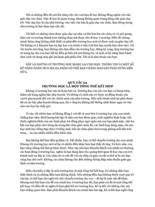 Tất cả những điều đó nói lên rằng việc cho con bạn đi học không đồng nghĩa vói việc
giáo dục các cháu. Việc đi học là quan trọng, nhưng không quan trọng bằng việc giáo dục
tốt. Việc dạy học là của nhà trường, còn việc của bạn là giáo dục các cháu. Bạn đừng mong
nhà trường sẽ làm thay bạn việc đó.
Tôi biết có những cháu được giáo dục tại nhà, và khi lớn lên các cháu có vẻ giỏi giang,
tháo vát và trưởng thành hon những cháu mà được cho đi học ở trường. Điều đó chứng
minh thêm rằng không nhất thiết cứ phải đến trường học mói có đưực một sự giáo dục tốt.
Tôi không có ý khuyên bạn tự dạy học con mình ở nhà (trừ khi bạn muốn làm như vậy). Tôi
chỉ muốn nói rằng, bạn không nên dựa dẫm vào trường học, đừng kỳ vọng rằng trường học
sẽ mang lại cho con bạn bất kỳ điều gì hữu ích trừ thông tin, và một số kỹ năng thực hành
như cách sử dụng máy ghi âm hoặc giải phẫu ếch. Tất cả là phụ thuộc vào bạn.
ĐÂY LÀ NHỮNG GÌ TRƯỜNG HỌC MANG LẠI CHO BẠN: THÔNG TIN VÀ MỘT số
KỸ NĂNG PHÂN TÍCH MÀ ĐA PHẦN CÓ THỂ BẠN CHẲNG BAO GIỜ PHẢI DÙNG ĐẾN
NỮA.
QUY TẮC 62
TRƯỜNG HỌC LA MỘT TỔNG THỂ KẾT HỢP
Không có trường học nào là hoàn hảo cả. Trường học của các con bạn có hàng trăm,
thậm chí hàng nghìn bậc phụ huynh. Và không có cách nào có được sự đồng thuận của
100% phụ huynh đối vói các chính sách của nhà trường. Nếu mỗi chính sách lại phải đưực
tất cả các bậc phụ huynh thông qua, thì e rằng họ không thể thống nhất đưực ngay từ việc
nên vào học lúc mấy giờ.
Vì vậy, tất nhiên bạn sẽ không đồng ý vói tất cả mọi thứ ở trường học của con mình.
Chẳng hạn như, khối lượng bài tập về nhà con bạn đưực giao, tính nghiêm khắc hoặc việc
thiếu nghiêm khắc của các hình phạt, bộ đồng phục ngớ ngẩn mà con bạn phải mặc, việc họ
bắt con bạn phải choi bóng đá trong khi cháu ghét môn đó, các buổi họp hàng năm, rồi cho
học sinh học tiếng Nga thay vì tiếng Anh, bắt các cháu phải choi trong phòng mỗi khi tròi
mưa,... và còn nhiều nhiều điều khác nữa.
Bạn không thể làm điều gì khác cả. Tất nhiên, bạn có thể chuyển trường cho con mình.
Nhưng rồi trường học mói sẽ lại có nhiều điều khác làm bạn thấy dị ứng. Và hon nữa, con
bạn cũng chẳng thể làm gì khác được. Như vậy nếu bạn khuyến khích con mình coi thường
các hoạt động ở trường học, nghĩa là bạn đang làm cho quãng thòi gian đi học của con trở
thành một sự đày ải. Các cháu sẽ có vấn đề vói các thầy cô giáo và rất có thể sẽ bị các bạn
cùng lóp chê cười. Không, các cháu không cần đến những thông điệp mâu thuẫn giữa gia
đình và nhà trường.
Điều cần hiểu ở đây là mỗi trường học là một tổng thể kết họp. Có những điều bạn
thấy thích và có những điều bạn không thích. Nếu những điều bạn không thích vượt quá số
còn lại, có thể bạn cần nghĩ tói việc chuyển trường cho con - đó lại là một vấn đề khác.
Nhưng một khi bạn còn để con mình học ở trường học đó, bạn phải coi đó là một tổng thể
kết họp. Và điều đó có nghĩa là bạn phải hỗ trự trường học, kể cả đối vói những việc mà
bạn chẳng quan tâm. Bạn phải khuyến khích con mình làm bài tập, kể cả khi bạn nghĩ rằng
 