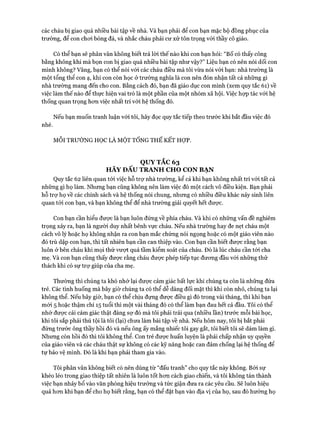 các cháu bị giao quá nhiều bài tập về nhà. Và bạn phải để con bạn mặc bộ đồng phục của
trường, để con choi bóng đá, và nhắc cháu phải cư xử tôn trọng vói thầy cô giáo.
Có thể bạn sẽ phân vân không biết trả lòi thế nào khi con bạn hỏi: “Bố có thấy công
bằng không khi mà bọn con bị giao quá nhiều bài tập như vậy?” Liệu bạn có nên nói dối con
mình không? Vâng, bạn có thể nói vói các cháu điều mà tôi vừa nói vói bạn: nhà trường là
một tổng thể con ạ, khi con còn học ở trường nghĩa là con nên đón nhận tất cả những gì
nhà trường mang đến cho con. Bằng cách đó, bạn đã giáo dục con mình (xem quy tắc 61) về
việc làm thế nào để thực hiện vai trò là một phần của một nhóm xã hội. Việc họp tác vói hệ
thống quan trọng hon việc nhất trí vói hệ thống đó.
Nếu bạn muốn tranh luận vói tôi, hãy đọc quy tắc tiếp theo trước khi bắt đầu việc đó
nhé.
MỖI TRƯỜNG HỌC LÀ MỘT TỔNG THỂ KẾT HỢP.
QUY TẮC 63
HÃY ĐẤU TRANH CHO CON BẠN
Quy tắc 62 liên quan tói việc hỗ trự nhà trường, kể cả khi bạn không nhất trí vói tất cả
những gì họ làm. Nhưng bạn cũng không nên làm việc đó một cách vô điều kiện. Bạn phải
hỗ trợ họ về các chính sách và hệ thống nói chung, nhưng có nhiều điều khác nảy sinh liên
quan tói con bạn, và bạn không thể để nhà trường giải quyết hết được.
Con bạn cần hiểu được là bạn luôn đứng về phía cháu. Và khi có những vấn đề nghiêm
trọng xảy ra, bạn là người duy nhất bênh vực cháu. Nếu nhà trường hay đe nẹt cháu một
cách vô lý hoặc họ không nhận ra con bạn mắc chứng nói ngọng hoặc có một giáo viên nào
đó trù dập con bạn, thì tất nhiên bạn cần can thiệp vào. Con bạn cần biết được rằng bạn
luôn ở bên cháu khi mọi thứ vượt quá tầm kiểm soát của cháu. Đó là lúc cháu cần tói cha
mẹ. Và con bạn cũng thấy được rằng cháu đưực phép tiếp tục đưong đầu vói những thử
thách khi có sự trự giúp của cha mẹ.
Thường thì chúng ta khó nhớ lại đưực cảm giác bất lực khi chúng ta còn là những đứa
trẻ. Các tình huống mà bây giờ chúng ta có thể dễ dàng đối mặt thì khi còn nhỏ, chúng ta lại
không thể. Nếu bây giờ, bạn có thể chịu đựng đưực điều gì đó trong vài tháng, thì khi bạn
mói 5 hoặc thậm chí 15 tuổi thì một vài tháng đó có thể làm bạn đau hết cả đầu. Tôi có thể
nhớ được cái cảm giác thật đáng sự đó mà tôi phải trải qua (nhiều lần) trước mỗi bài học,
khi tôi sắp phải thú tội là tôi (lại) chưa làm bài tập về nhà. Nếu hôm nay, tôi bị bắt phải
đứng trước ông thầy hồi đó và nếu ông ấy mắng nhiếc tôi gay gắt, tôi biết tôi sẽ dám làm gì.
Nhưng còn hồi đó thì tôi không thể. Con trẻ được huấn luyện là phải chấp nhận uy quyền
của giáo viên và các cháu thật sự không có các kỹ năng hoặc can đảm chống lại hệ thống để
tự bảo vệ mình. Đó là khi bạn phải tham gia vào.
Tôi phân vân không biết có nên dùng từ “đấu tranh” cho quy tắc này không. Bởi sự
khéo léo trong giao thiệp tất nhiên là luôn tốt hon cách giao chiến, và tôi không tán thành
việc bạn nhảy bổ vào văn phòng hiệu trưởng và tức giận đưa ra các yêu cầu. Sẽ luôn hiệu
quả hon khi bạn để cho họ biết rằng, bạn có thể đặt bạn vào địa vị của họ, sau đó hướng họ
 