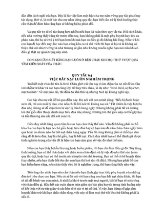 dần đến cách nghĩ của bạn. Đây là lúc việc làm một bậc cha mẹ nắm vững quy tắc phát huy
tác dụng. Bởi vì, là một bậc cha mẹ nắm vững quy tắc, bạn biết cần xử lý tình huống thật
cẩn thận để đảm bảo rằng bạn sẽ không bị họ phản đối.
Và quy tắc 63 sẽ có tác dụng hon nhiều nếu bạn đã tuân theo quy tắc 62. Nói cách khác,
nếu nhà trường thấy rằng từ trước đến nay, bạn không phải là một phụ huynh hay kêu ca
phàn nàn, thì họ sẽ chú ý tói bạn hon khi mà bạn có điều gì đó không hài lòng. Nếu từ khi
con bạn đi học đến nay, lúc nào bạn cũng kêu ca và chỉ trích thì bạn sẽ bị coi là không có
thiện chí vói nhà trường và nhà trường sẽ gần như không muốn nghe bạn nói nữa khi có
điều gì thật sự quan trọng nảy sinh.
CON BẠN CẦN BIẾT RẰNG BẠN LUÔN Ở BÊN CHÁU KHI MỌI THỨ VƯỢT QUÁ
TẦM KIỂM SOÁT CỦA CHÁU.
QUY TẮC 64
VIỆC BẮT NẠT LUÔN NGHIÊM TRỌNG
Tôi biết một cháu bé tên là Ned. Cháu ghét cái tên này vì âm điệu của nó rất dễ ăn vần
vói nhiều từ khác và các bạn cùng lóp rất hay trêu cháu, ví dụ như: “Ned, Ned, sự bọ chét,
mặt tái mét.” về mặt nào đó, thì điều đó khá thú vị, nhưng Ned lại không nghĩ vậy.
Các bậc cha mẹ rất dễ bỏ qua điều này. Họ nói vói con mình rằng: “Nếu bị đánh hoặc
ném đá, thì con mói bị đau, còn nếu chỉ là lòi nói thì không sao cả.” Tất nhiên là việc bị trêu
đùa nhẹ nhàng sẽ dễ chịu hon là việc bị đánh hàng ngày. Nhưng không phải tất cả những
lòi chế giễu đều thuộc danh mục trêu đùa nhẹ nhàng. Những lòi chế giễu này có thể gây hại
và tổn thưong sâu sắc đối vói con trẻ.
Điều duy nhất đáng quan tâm là con bạn cảm thấy thế nào. vấn đề không phải ở chỗ
tên của con bạn bị bạn bè chế giễu hoặc trêu đùa hay có bạn nào đá vào chân cháu ngày hôm
qua hoặc có nhóm nào đó bắt nạt cháu hàng ngày, vấn đề cũng không phải ở chỗ bạn cho
rằng đó là trêu đùa, hay là chế giễu, hay là bắt nạt. Cách duy nhất bạn có thể đánh giá được
tính nghiêm trọng của vấn đề là liệu con bạn cảm giác về việc đó như thế nào.
Nếu con bạn thấy bị tổn thưong hoặc buồn phiền, thì bạn cần làm điều gì đó. Tùy từng
tình huống, bạn có thể thảo luận vói cháu xem cháu định xử lý việc đó như thế nào (xem
quy tắc 65), hoặc bạn có thể muốn nói chuyện vói nhà trường. Bạn có thể có kế hoạch khác
(tuy nhiên, nếu bạn định đổi tên cho con bạn thì hoi rắc rối đấy). Nhưng bạn phải để con
bạn hiểu được rằng, nếu cháu thấy việc đó là nghiêm trọng, thì bạn cũng thấy như vậy.
Tôi cũng cần nhắc bạn nên cẩn thận nếu bạn định gặp trực tiếp phụ huynh của những
đứa trẻ trêu chọc con bạn. Nếu có ai đó nói vói bạn rằng con bạn bắt nạt cháu khác, thì bạn
sẽ rất dễ bênh vực con mình, ít nhất là khi ở trước mặt mọi người, bất kể bạn sẽ nói riêng
với cháu điều gì. Hầu hết các cuộc chạm trán giữa các bậc phụ huynh trong tình huống này
sẽ kết thúc vói sự tức giận và các bên sẽ ở các vị trí cố thủ. Vì vậy, bạn đừng cố gặp phụ
huynh khác trừ khi bạn chắc chắn rằng, việc này sẽ làm mọi thứ tốt lên chứ không phải là
xấu đi.
 