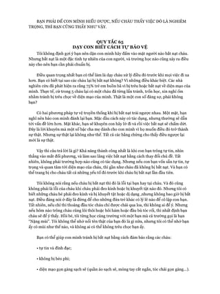 BẠN PHẢI ĐỂ CON MÌNH HIỂU Được, NẾU CHÁU THẤY VIỆC ĐÓ LÀ NGHIÊM
TRỌNG, THÌ BẠN CŨNG THẤY NHƯ VẬY.
QUY TẶC 65
DẠY CON BIẾT CÁCH Tự BẢO VỆ
Tôi không định gựi ý bạn nên dặn con mình hãy đấm vào mặt người nào bắt nạt cháu.
Nhưng bắt nạt là một đặc tính tự nhiên của con người, và trường học nào cũng xảy ra điều
này cho nên bạn cần phải chuẩn bị.
Điều quan trọng nhất bạn có thể làm là dạy cháu xử lý điều đó trước khi mọi việc đi xa
hon. Bạn có biết tại sao các cháu lại bị bắt nạt không? Vì những điều khác biệt. Các nhà
nghiên cứu đã phát hiện ra rằng 75% trẻ em buồn bã vì bị trêu hoặc bắt nạt về diện mạo của
mình. Thực tế, cứ trong 5 cháu lại có một cháu đã từng lẩn tránh, trốn học, xin nghỉ ốm
nhằm tránh bị trêu chọc về diện mạo của mình. Thật là một con số đáng sự, phải không
bạn?
Có hai phưoTig pháp tự vệ truyền thống khi bị bắt nạt trái ngược nhau. Một mặt, bạn
nghĩ nên bảo con mình đánh lại bạn. Mặc dầu cách này có tác dụng, nhưng thường sẽ dẫn
tói vấn đề lớn hon. Mặt khác, bạn sẽ khuyên con hãy lờ đi và rồi việc bắt nạt sẽ chấm dứt.
Đây là lòi khuyên mà một số bậc cha mẹ dành cho con mình vì họ muốn điều đó trở thành
sự thật. Nhưng sự thật lại không như thế. Tất cả các bằng chứng cho thấy điều ngược lại
mói là sự thật.
Vậy thì câu trả lòi là gì? Khả năng thành công nhất là khi con bạn trông tự tin, nhìn
thẳng vào mắt đối phưong, và làm sao lãng việc bắt nạt bằng cách thay đổi chủ đề. Tất
nhiên, không phải trường họp nào cũng có tác dụng. Nhưng nếu con bạn vốn sẵn tự tin, tự
trọng và quan tâm tói diện mạo của cháu, thì gần như cháu đã không bị bắt nạt. Và bạn có
thể trang bị cho cháu tất cả những yếu tố đó trước khi cháu bị bắt nạt lần đầu tiên.
Tôi không nói rằng nếu cháu bị bắt nạt thì đó là lỗi tại bạn hay tại cháu. Và đó cũng
không phải là lỗi của cháu khi cháu phải đeo kính hoặc bị khuyết tật nào đó. Nhưng tôi có
biết những cháu bé phải đeo kính và bị khuyết tật hoặc dị dạng ,nhưng không bao giờ bị bắt
nạt. Điều đáng nói ở đây là đừng để cho những đứa trẻ khác có lý lẽ nào để cô lập con bạn.
Tất nhiên, nếu chỉ thi thoảng đầu tóc cháu chỉ đưực chải qua loa, thì không ai để ý. Nhưng
nếu hôm nào trông cháu cũng lôi thôi hoặc hôi hám hoặc đầu bù tóc rối, thì nhất định bạn
cháu sẽ để ý thấy. Hồi bé, tôi từng học cùng trường vói một bạn mà cả trường gọi là bạn
“Nặng mùi”. Tôi không thể nhớ nổi tên thật của bạn đó là gì nữa, nhưng tôi có thể nhớ bạn
ấy có mùi như thế nào, và không ai có thể không trêu chọc bạn ấy.
Bạn có thể giúp con mình tránh bị bắt nạt bằng cách đảm bảo rằng các cháu:
• tự tin và đĩnh đạc;
• không bị béo phì;
• diện mạo gọn gàng sạch sẽ (quần áo sạch sẽ, móng tay cắt ngắn, tóc chải gọn gàng...).
 