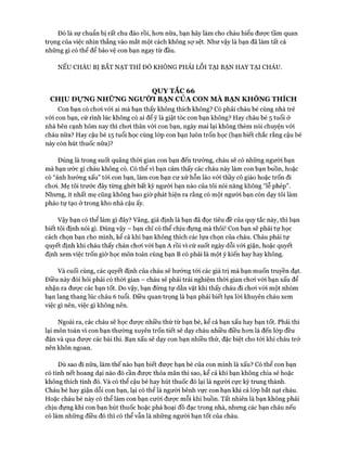 Đó là sự chuẩn bị rất chu đáo rồi, hcm nữa, bạn hãy làm cho cháu hiểu được tầm quan
trọng của việc nhìn thẳng vào mắt một cách không sự sệt. Như vậy là bạn đã làm tất cả
những gì có thể để bảo vệ con bạn ngay từ đầu.
NẾU CHÁU BỊ BẮT NẠT THÌ ĐÓ KHÔNG PHẢI Lỗi TẠI BẠN HAY TẠI CHÁU.
QUY TẮC 66
CHỊU Đ ự N G NHỮNG N G ư ờ I BẠN CỦA CON MÀ BẠN KHÔNG THÍCH
Con bạn có choi vói ai mà bạn thấy không thích không? Có phải cháu bé cùng nhà trẻ
vói con bạn, cứ rình lúc không có ai để ý là giật tóc con bạn không? Hay cháu bé 5 tuổi ở
nhà bên cạnh hôm nay thì choi thân vói con bạn, ngày mai lại không thèm nói chuyện vói
cháu nữa? Hay cậu bé 15 tuổi học cùng lóp con bạn luôn trốn học (bạn biết chắc rằng cậu bé
này còn hút thuốc nữa)?
Đúng là trong suốt quãng thòi gian con bạn đến trường, cháu sẽ có những người bạn
mà bạn ước gì cháu không có. Có thể vì bạn cảm thấy các cháu này làm con bạn buồn, hoặc
có “ảnh hưởng xấu” tói con bạn, làm con bạn cư xử hỗn láo vói thầy cô giáo hoặc trốn đi
choi. Mẹ tôi trước đây từng ghét bất kỳ người bạn nào của tôi nói năng không “lễ phép”.
Nhưng, ít nhất mẹ cũng không bao giờ phát hiện ra rằng có một người bạn còn dạy tôi làm
pháo tự tạo ở trong kho nhà cậu ấy.
Vậy bạn có thể làm gì đây? Vâng, giả định là bạn đã đọc tiêu đề của quy tắc này, thì bạn
biết tôi định nói gì. Đúng vậy - bạn chỉ có thể chịu đựng mà thôi! Con bạn sẽ phải tự học
cách chọn bạn cho mình, kể cả khi bạn không thích các lựa chọn của cháu. Cháu phải tự
quyết định khi cháu thấy chán choi vói bạn A rồi vì cứ suốt ngày dỗi vói giận, hoặc quyết
định xem việc trốn giờ học môn toán cùng bạn B có phải là một ý kiến hay hay không.
Và cuối cùng, các quyết định của cháu sẽ hướng tói các giá trị mà bạn muốn truyền đạt.
Điều này đòi hỏi phải có thòi gian - cháu sẽ phải trải nghiệm thòi gian choi vói bạn xấu để
nhận ra đưực các bạn tốt. Do vậy, bạn đừng tự dằn vặt khi thấy cháu đi choi vói một nhóm
bạn lang thang lúc cháu 6 tuổi. Điều quan trọng là bạn phải biết lựa lòi khuyên cháu xem
việc gì nên, việc gì không nến.
Ngoài ra, các cháu sẽ học được nhiều thứ từ bạn bè, kể cả bạn xấu hay bạn tốt. Phải thi
lại môn toán vì con bạn thường xuyên trốn tiết sẽ dạy cháu nhiều điều hon là đến lóp đều
đặn và qua được các bài thi. Bạn xấu sẽ dạy con bạn nhiều thứ, đặc biệt cho tói khi cháu trở
nên khôn ngoan.
Dù sao đi nữa, làm thế nào bạn biết được bạn bè của con mình là xấu? Có thể con bạn
có tính nết hoang dại nào đó cần đưực thỏa mãn thì sao, kể cả khi bạn không chia sẻ hoặc
không thích tính đó. Và có thể cậu bé hay hút thuốc đó lại là người cực kỳ trung thành.
Cháu bé hay giận dỗi con bạn, lại có thể là người bênh vực con bạn khi cả lóp bắt nạt cháu.
Hoặc cháu bé này có thể làm con bạn cười đưực mỗi khi buồn. Tất nhiên là bạn không phải
chịu đựng khi con bạn hút thuốc hoặc phá hoại đồ đạc trong nhà, nhưng các bạn cháu nếu
có làm những điều đó thì có thể vẫn là những người bạn tốt của cháu.
 