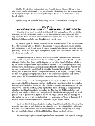 Cá nhân tôi, mặc dù có những cháu trong số bạn bè của con tôi mà tôi không có tình
cảm, nhưng tôi vẫn vui vẻ vói tất cả các bạn của cháu. Kê’ cả những cháu mà tôi không thích
nhất cũng vẫn mang lại cho con tôi điều gì đó đáng có. Tôi chỉ có vấn đề vói một số phụ
huynh mà thôi.
Bạn xấu sẽ dạy con bạn nhiều thứ, đặc biệt cho tói khi cháu trở nên khôn ngoan.
QUY TẮC 67
LUÔN NHỚ BẠN LÀ CHA MẸ, CHỪ KHONG PHẢI LÀ THẦY CÔ GIÁO
Hiển nhiên là bạn muốn con mình đạt thành tích tốt ở trường, đưực điểm caovà thậm
chí bạn đã nghĩ về việc sau này, các cháu sẽ vào đưực những trường đại học danh tiếng. Vì
vậy, bạn sẽ rất dễ trở nên tham gia quá mức vào việc học của con, chẳng hạn như kiểm tra
bài tập về nhà hoặc muốn bổ sung thêm kiến thức cho các cháu.
Tôi biết một người cha thường xuyến hỏi các con mình về các chủ đề mà các cháu đưực
học ở trường trong tuần, sau đó anh ấy dành cả nửa kỳ nghỉ cuối tuần để nói cho các cháu
biết tất cả những gì anh ấy biết về chủ đề đó (mà anh ấy biết chắc là mình biết nhiều hem cả
giáo viên). Liệu có phải khôn ngoan không khi bắt bọn trẻ phải nhồi nhét quá nhiều vào đầu
và trở nên quá tải như vậy?
Chúng ta hãy cùng làm rõ điều này. Việc của giáo viên là truyền tải thông tin cho các
con bạn, và hướng dẫn các cháu để có thể làm bài thi tốt, vì đây là thước đo cả học sinh lẫn
giáo viên. Còn bạn, bạn không phải là giáo viên của con mình. Bạn có thể để con mắc lỗi và
tự học hỏi chứ đừng chỉnh sửa. Bạn có thể nhấn mạnh tất cả các kỹ năng sống quan trọng
mà mà trường học không dạy các cháu (chúng ta đã nói tói trong quy tắc 11). Việc này thật
sự quan trọng hon nhiều so vói thành tích học tập. Bạn có thể khuyến khích các cháu thử
những điều mói mẻ (học nấu ăn, tham gia lóp võ karate, đi boi thuyền), khám phá những
sở thích mói, gặp gỡ những người mói. Bạn có thể khích lệ cháu đọc nhiều sách hon và
quan tâm tói thế giói, đặt câu hỏi và hình thành quan điểm riêng của mình.
Đôi khi trường học có thể dễ dàng chi phối cuộc sống của con bạn và các cháu cần bạn
tạo cho các cháu không gian riêng. Nếu bạn cứ nhằm thòi gian cháu ở nhà để giục cháu làm
bài tập hoặc hỏi xem cháu làm các bài kiểm tra thế nào hoặc cứ khăng khăng giảng giải cho
cháu về vua Henry đòi thứ tám, thì việc học hành sẽ chiếm hết thòi gian trong cuộc sống
của cháu. Nếu thầy cô giáo đã dặn dò con bạn làm điều gì đó rồi, thì không cần bạn phải
nhắc lại nữa. Một lần là đủ rồi. Bạn không nên đánh giá thấp nhà trường (quy tắc 62), đánh
giá thấp thầy cô giáo của cháu. Bạn nên nói vói con rằng: “Con nên làm theo những gì mà
nhà trường yếu cầu kể cả khi con không đồng ý vói những việc đó. Vì con đã đưực dặn dò ở
lóp rồi cho nên mẹ sẽ không lặp lại nữa”, và sau đó chuyển sang đề tài khác.
Hãy để các cháu thoát đưực chuyện trường học càng nhiều càng tốt. Các cháu càng lớn,
thì nhà trường càng chi phối thòi gian của cháu nhiều hon. Các cháu sẽ phải học nhiều giờ
hon, làm nhiều bài tập về nhà hon, chịu nhiều áp lực thi cử hon, do vậy càng quan trọng
hon khi bạn để cho cháu có cơ hội thoát khỏi nhũng điều đó khi đã hết giờ học.
Điều này không có nghĩa là bạn không thể thể hiện sự quan tâm lành mạnh về những gì
 