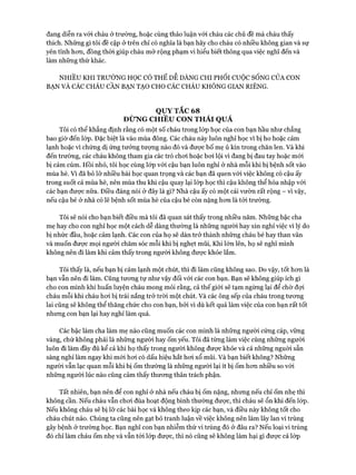 đang diễn ra vói cháu ở trường, hoặc cùng thảo luận với cháu các chủ đề mà cháu thấy
thích. Những gì tôi đề cập ở trên chỉ có nghĩa là bạn hãy cho cháu có nhiều không gian và sự
yên tĩnh hon, đồng thòi giúp cháu mở rộng phạm vi hiểu biết thông qua việc nghĩ đến và
làm những thứ khác.
NHIỀU KHI TRƯỜNG HỌC CÓ THỂ DỄ DÀNG CHI PHỐI cuộcSỐNG CỦA CON
BẠN VÀ CÁC CHÁU CẦN BẠN TẠO CHO CÁC CHÁU KHÔNG GIAN RIÊNG.
QUY TẮC 68
ĐỪNG CHIỀU CON THÁI QUÁ
Tôi có thể khẳng định rằng có một số cháu trong lóp học của con bạn hầu như chẳng
bao giờ đến lóp. Đặc biệt là vào mùa đông. Các cháu này luôn nghỉ học vì bị ho hoặc cảm
lạnh hoặc vì chửng dị ứng tưởng tượng nào đó và được bố mẹ ủ kín trong chăn len. Và khi
đến trường, các cháu không tham gia các trò choi hoặc boi lội vì đang bị đau tay hoặc mói
bị cảm cúm. Hồi nhỏ, tôi học cùng lóp với cậu bạn luôn nghỉ ở nhà mỗi khi bị bệnh sốt vào
mùa hè. Vì đã bỏ lỡ nhiều bài học quan trọng và các bạn đã quen vói việc không có cậu ấy
trong suốt cả mùa hè, nên mùa thu khi cậu quay lại lóp học thì cậu không thể hòa nhập vói
các bạn được nữa. Điều đáng nói ở đây là gì? Nhà cậu ấy có một cái vườn rất rộng - vì vậy,
nếu cậu bé ở nhà có lẽ bệnh sốt mùa hè của cậu bé còn nặng hon là tới trường.
Tôi sẽ nói cho bạn biết điều mà tôi đã quan sát thấy trong nhiều năm. Những bậc cha
mẹ hay cho con nghỉ học một cách dễ dàng thường là những người hay xin nghỉ việc vì lý do
bị nhức đầu, hoặc cảm lạnh. Các con của họ sẽ dàn trở thành những cháu bé hay than vãn
và muốn đưực mọi người chăm sóc mỗi khi bị nghẹt mũi, Khi lớn lên, họ sẽ nghĩ mình
không nên đi làm khi cảm thấy trong người không đưực khỏe lắm.
Tôi thấy là, nếu bạn bị cảm lạnh một chút, thì đi làm cũng không sao. Do vậy, tốt hon là
bạn vẫn nên đi làm. Cũng tưong tự như vậy đối vói các con bạn. Bạn sẽ không giúp ích gì
cho con mình khi huấn luyện cháu mong mỏi rằng, cả thế giói sẽ tạm ngừng lại để chờ đựi
cháu mỗi khi cháu hoi bị trái nắng trở tròi một chút. Và các ông sếp của cháu trong tưong
lai cũng sẽ không thể thăng chức cho con bạn, bởi vì dù kết quả làm việc của con bạn rất tốt
nhưng con bạn lại hay nghỉ làm quá.
Các bậc làm cha làm mẹ nào cũng muốn các con mình là những người cứng cáp, vững
vàng, chứ không phải là những người hay ốm yếu. Tôi đã từng làm việc cùng những người
luôn đi làm đầy đủ kể cả khi họ thấy trong người không đưực khỏe và cả những nguời sẵn
sàng nghỉ làm ngay khi mói hoi có dấu hiệu hắt hoi xổ mũi. Và bạn biết không? Những
người vẫn lạc quan mỗi khi bị ốm thường là những người lại ít bị ốm hon nhiều so vói
những người lúc nào cũng cảm thấy thưong thân trách phận.
Tất nhiên, bạn nên để con nghỉ ở nhà nếu cháu bị ốm nặng, nhưng nếu chỉ ốm nhẹ thì
không cần. Nếu cháu vẫn choi đùa hoạt động bình thường đưực, thì cháu sẽ ổn khi đến lóp.
Nếu không cháu sẽ bị lỡ các bài học và không theo kịp các bạn, và điều này không tốt cho
cháu chút nào. Chúng ta cũng nên gạt bỏ tranh luận về việc không nên làm lây lan vi trùng
gây bệnh ở trường học. Bạn nghĩ con bạn nhiễm thứ vi trùng đó ở đâu ra? Nếu loại vi trùng
đó chỉ làm cháu ốm nhẹ và vẫn tói lóp được, thì nó cũng sẽ không làm hại gì đưực cả lóp
 