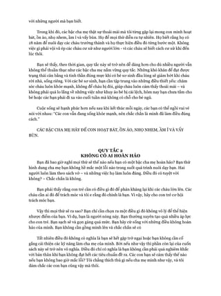 với những người mà bạn biết.
Trong khi đó, các bậc cha mẹ thật sự thoải mái mà tôi từng gặp lại mong con mình hoạt
bát, Ồn ào, nhọ nhem, ầm ĩ và vấy bùn. Họ để mọi thứ diễn ra tự nhiên. Họ biết rằng họ có
18 năm để nuôi dạy các cháu trưởng thành và họ thực hiện điều đó từng bước một. Không
việc gì phải vội vã ép các cháu cư xử như người lớn - vì các cháu sẽ biết cách cư xử khi đến
lúc thôi.
Bạn sẽ thấy, theo thòi gian, quy tắc này sẽ trở nên dễ dàng hon cho dù nhiều người vẫn
không thể thuần thục như các bậc cha mẹ nắm vững quy tắc. Những khó khăn để đạt được
trạng thái cân bằng và tinh thần đúng mực khi có bé sơ sinh đầu lòng sẽ giảm bớt khi cháu
ròi nhà, sống riêng. Vói các bé sơ sinh, bạn cần tập trung vào những điều thiết yếu: chăm
sóc cháu luôn khỏe mạnh, không để cháu bị đói, giúp cháu luôn cảm thấy thoải mái - và
không phải quá lo lắng về những việc như khuy áo bé bị cài lệch, hôm nay bạn chưa tắm cho
bé hoặc các bạn phải đi xa vào cuối tuần mà không có chỗ cho bé ngủ.
Cuộc sống sẽ hạnh phúc hơn nếu sau khi kết thúc mỗi ngày, các bạn có thể ngồi vui vẻ
nói vói nhau: “Các con vẫn đang sống khỏe mạnh, nên chắc chắn là mình đã làm điều đúng
cách.”
CÁC BẬC CHA MẸ HÃY ĐỂ CON HOẠT BÁT, ỒN Ào, NHỌ NHEM, ẦM ĩ VÀ VẤY
BÙN
QUYTẮC 2
KHÔNG CÓ AI HOÀN HẢO
Bạn đã bao giờ nghĩ mọi thứ sẽ thế nào nếu bạn có một bậc cha mẹ hoàn hảo? Bạn thử
hình dung cha mẹ bạn không hề mắc một lỗi nào trong suốt quá trình nuôi dạy bạn. Hai
người luôn làm theo sách vở - và những việc họ làm luôn đúng. Điều đó có tuyệt vòi
không? - Chắc chắn là không.
Bạn phải thấy rằng con trẻ cần có điều gì đó để phản kháng lại khi các cháu lớn lên. Các
cháu cần ai đó để trách móc và tôi e rằng đó chính là bạn. Vì vậy, hãy cho con trẻ cơ hội
trách móc bạn.
Vậy thì mọi thử sẽ ra sao? Bạn chỉ cần chọn ra một điều gì đó không vô lý để thể hiện
nhược điểm của bạn. Ví dụ, bạn là người nóng nảy. Bạn thường xuyên tạo quá nhiều áp lực
cho con trẻ. Bạn sạch sẽ và gọn gàng quá mức. Bạn hãy cứ sống vói những điều không hoàn
hảo của mình. Bạn không cần gồng mình lên và chắc chắn sẽ có
Tất nhiên điều đó không có nghĩa là bạn sẽ hết gặp trở ngại hoặc bạn không cần cố
gắng cải thiện các kỹ năng làm cha mẹ của mình. Bởi nếu như vậy thì phần còn lại của cuốn
sách này sẽ trở nên vô nghĩa. Điều đó chỉ có nghĩa là bạn không cần phải quá nghiêm khắc
với bản thân khi bạn không đạt hết các tiêu chuẩn đề ra. Các con bạn sẽ cảm thấy thế nào
nếu bạn không bao giờ mắc lỗi? Tôi chẳng thích thú gì nếu cha mẹ mình như vậy, và tôi
dám chắc các con bạn cũng vậy mà thôi.
 